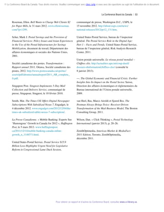 © Le Conference Board du Canada. Tous droits réservés. Veuillez communiquer avec cboc.ca/ip si vous avez des questions au sujet de l'utilisation de ce document.

Le Conference Board du Canada  | 53

Roseman, Ellen. Bell Wants to Charge Web Clients $2
for Paper Bills, le 31 mars 2012. www.ellenroseman.
com/?p=1299.

communiqué de presse, Washington D.C., USPS, le
15 novembre 2012. http://about.usps.com/news/
national-releases/2012/pr12_131.htm.

Scher, Mark J. Postal Savings and the Provision of
Financial Services: Policy Issues and Asian Experiences
in the Use of the Postal Infrastructure for Savings
Mobilization, document de travail, Département des
affaires économiques et sociales des Nations Unies,
2001.

United States Postal Service, bureau de l’inspecteur
général. The Postal Service Role in the Digital Age:
Part 1 – Facts and Trends, United States Postal Service,
bureau de l’inspecteur général, Risk Analysis Research
Center, 2011.

Société canadienne des postes. Transformation :
Rapport annuel 2011, Ottawa, Société canadienne des
postes, 2012. http://www.postescanada.ca/cpo/mc/
assets/pdf/aboutus/annualreport/2011_AR_complete_
fr.pdf.

Union postale universelle. Le réseau postal mondial –
Chiffres clés. http://actualites.upu.int/coup-doeil/
dossiers-dinformation/chiffres-cles/ (consulté le
8 janvier 2013).

Singapore Post. Singpost Implements 5-Day Mail
Collection and Delivery Service, communiqué de
presse, Singapour, Singpost, le 10 février 2010.

––. The Global Economic and Financial Crisis: Further
Insights Into Its Impact on the Postal Sector, Suisse,
Direction des affaires économiques et réglementaires du
Bureau international de l’Union postale universelle,
2009.

Smith, Mat. The Times UK Offers Digital Newspaper
Subscriptions With Subsidized Nexus 7, Engadget, le
4 décembre 2012. www.engadget.com/2012/12/04/thetimes-uk-subsidized-tablet-nexus-7-subscription/.

van Heel, Bas, Marco Airoldi et Sjoerd Bos. The
Postman Always Brings Twice: Receiver-Driven
Transformation of the Mail Business Model, The Boston
Consulting Group, 2011.

La Presse Canadienne. « Mobile Banking: Experts See
’Humongous’ Growth in Canada for 2012 », Huffington
Post, le 5 mars 2013. www.huffingtonpost.
ca/2011/12/14/mobile-banking-canada-onlinegrowth_n_1148571.html.

Wilson, Dan. « Click Thinking », Postal Technology
International (janvier 2013), p. 20–26.
ZenithOptimedia. Americas Market  MediaFact:
2011 Edition, Toronto, ZenithOptimedia,
décembre 2011.

United States Postal Service. Postal Service $15.9
Billion Loss Highlights Urgent Need for Legislative
Reform in Congressional Lame Duck Session,

Pour obtenir ce rapport et d’autres du Conference Board, consultez www.e-library.ca.

 