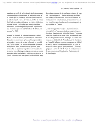 © Le Conference Board du Canada. Tous droits réservés. Veuillez communiquer avec cboc.ca/ip si vous avez des questions au sujet de l'utilisation de ce document.

Le Conference Board du Canada  | iii

canadiens au profit de la livraison à des boîtes postales
communautaires, remplacement de bureaux de poste de
la Société par des comptoirs postaux concessionnaires
et réduction de la vitesse de livraison. Le fait de mettre
fin à la livraison à domicile pour les clients résidentiels
en zone urbaine est l’option dont les répercussions
financières seraient les plus importantes, représentant
des économies prévues de 576 millions de dollars par
année d’ici 2020.
Comme les volumes de courrier continuent à chuter,
Postes Canada ne pourra pas atteindre son autonomie
financière en n’apportant qu’un seul changement à ses
prix ou à ses normes de service. Même s’il est probable
que l’on en vienne à un niveau de demande résiduelle
relativement stable pour les services postaux, il est
impossible de déterminer à quel moment on atteindra
ce niveau. Un seul changement précis apporté au service
aura sans doute une incidence positive ponctuelle sur le
chiffre d’affaires, mais il ne pourra pas redresser la pente

descendante continue de la courbe des volumes de courrier. Par conséquent, il s’avérera nécessaire d’adopter
une combinaison de mesures, sans nécessairement les
mettre en œuvre simultanément, pour maintenir un service postal pouvant répondre aux besoins changeants de
la population du Canada.
Le présent rapport ne vise pas à recommander une
option plutôt qu’une autre, ni même une combinaison
d’options. Il a plutôt pour objectif d’illustrer l’incidence
financière éventuelle de divers choix et la manière dont
de tels changements seraient perçus par les clients commerciaux et résidentiels de Postes Canada. En énumérant
un éventail de solutions possibles pour assurer la viabilité
du service postal, le présent rapport offre un cadre de
discussion sur les options qui s’offrent aux Canadiens,
qui jouent à la fois le rôle de client et, par l’entremise
du gouvernement du Canada, celui d’actionnaire et
de contribuable.

Pour obtenir ce rapport et d’autres du Conference Board, consultez www.e-library.ca.

 