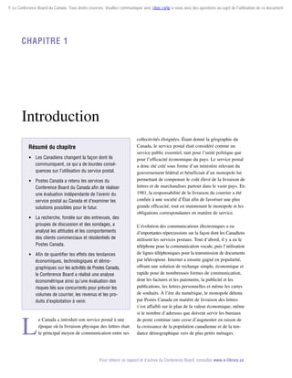© Le Conference Board du Canada. Tous droits réservés. Veuillez communiquer avec cboc.ca/ip si vous avez des questions au sujet de l'utilisation de ce document.

Chapitre 1

Introduction
Résumé du chapitre
 Les Canadiens changent la façon dont ils
communiquent, ce qui a de lourdes conséquences sur l’utilisation du service postal.
 Postes Canada a retenu les services du
Conference Board du Canada afin de réaliser
une évaluation indépendante de l’avenir du
service postal au Canada et d’examiner les
solutions possibles pour le futur.
 La recherche, fondée sur des entrevues, des
groupes de discussion et des sondages, a
analysé les attitudes et les comportements
des clients commerciaux et résidentiels de
Postes Canada.
 Afin de quantifier les effets des tendances
économiques, technologiques et démographiques sur les activités de Postes Canada,
le Conference Board a réalisé une analyse
économétrique ainsi qu’une évaluation des
risques liés aux concurrents pour prévoir les
volumes de courrier, les revenus et les produits d’exploitation à venir.

L

e Canada a introduit son service postal à une
époque où la livraison physique des lettres était
le principal moyen de communication entre ses

collectivités éloignées. Étant donné la géographie du
Canada, le service postal était considéré comme un
service public essentiel, tant pour l’unité politique que
pour l’efficacité économique du pays. Le service postal
a donc été créé sous forme d’un ministère relevant du
gouvernement fédéral et bénéficiait d’un monopole lui
permettant de compenser le coût élevé de la livraison de
lettres et de marchandises partout dans le vaste pays. En
1981, la responsabilité de la livraison du courrier a été
confiée à une société d’État afin de favoriser une plus
grande efficacité, tout en maintenant le monopole et les
obligations correspondantes en matière de service.
L’évolution des communications électroniques a eu
d’importantes répercussions sur la façon dont les Canadiens
utilisent les services postaux. Tout d’abord, il y a eu le
téléphone pour la communication vocale, puis l’utilisation
de lignes téléphoniques pour la transmission de documents
par télécopieur. Internet a ensuite gagné en popularité,
offrant une solution de rechange simple, économique et
rapide pour de nombreuses formes de communication,
dont les factures et les paiements, la publicité et les
pu­ lications, les lettres personnelles et même les cartes
b
de souhaits. À l’ère du numérique, le monopole détenu
par Postes Canada en matière de livraison des lettres
s’est affaibli sur le plan de la valeur économique, même
si le nombre d’adresses que doivent servir les bureaux
de poste continue sans cesse d’augmenter en raison de
la croissance de la population canadienne et de la ten­
dance démographique vers de plus petits ménages.

Pour obtenir ce rapport et d’autres du Conference Board, consultez www.e-library.ca.

 
