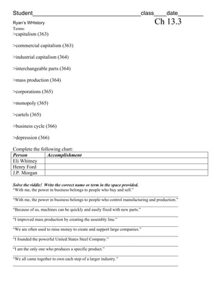 Student__________________________________class____date________
Ryan’s WHistory                                                               Ch 13.3
Terms:
>capitalism (363)

>commercial capitalism (363)

>industrial capitalism (364)

>interchangeable parts (364)

>mass production (364)

>corporations (365)

>monopoly (365)

>cartels (365)

>business cycle (366)

>depression (366)

Complete the following chart:
Person          Accomplishment
Eli Whitney
Henry Ford
J.P. Morgan

Solve the riddle! Write the correct name or term in the space provided.
“With me, the power in business belongs to people who buy and sell.”
_____________________________________________________________________________
“With me, the power in business belongs to people who control manufacturing and production.”
_____________________________________________________________________________
“Because of us, machines can be quickly and easily fixed with new parts.”
_____________________________________________________________________________
“I improved mass production by creating the assembly line.”
_____________________________________________________________________________
“We are often used to raise money to create and support large companies.”
_____________________________________________________________________________
“I founded the powerful United States Steel Company.”
_____________________________________________________________________________
“I am the only one who produces a specific product.”
_____________________________________________________________________________
“We all came together to own each step of a larger industry.”
_____________________________________________________________________________
 