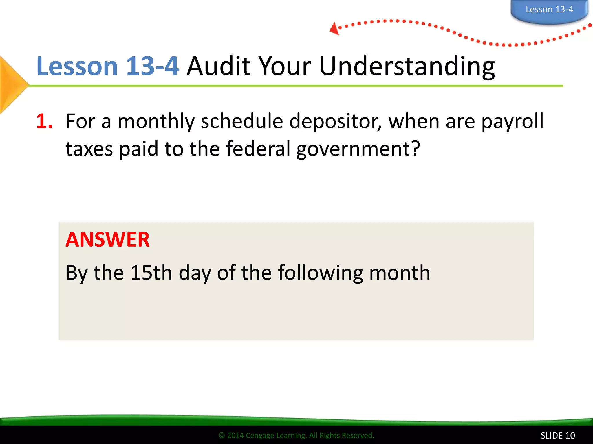 © 2014 Cengage Learning. All Rights Reserved.
Lesson 13-4 Audit Your Understanding
1. For a monthly schedule depositor, when are payroll
taxes paid to the federal government?
SLIDE 10
ANSWER
By the 15th day of the following month
Lesson 13-4
 