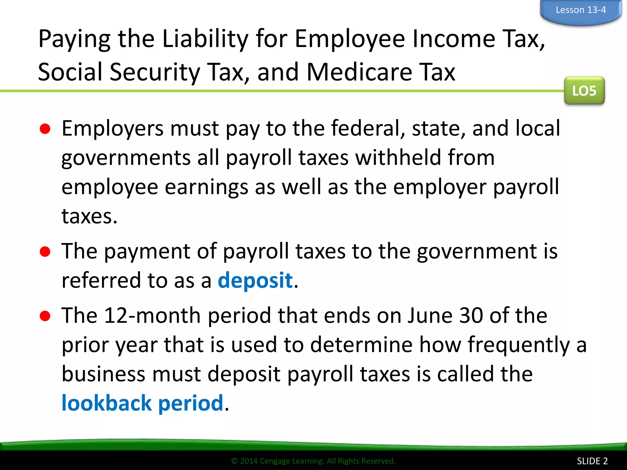 © 2014 Cengage Learning. All Rights Reserved.
Paying the Liability for Employee Income Tax,
Social Security Tax, and Medicare Tax
● Employers must pay to the federal, state, and local
governments all payroll taxes withheld from
employee earnings as well as the employer payroll
taxes.
● The payment of payroll taxes to the government is
referred to as a deposit.
● The 12-month period that ends on June 30 of the
prior year that is used to determine how frequently a
business must deposit payroll taxes is called the
lookback period.
SLIDE 2
LO5
Lesson 13-4
 