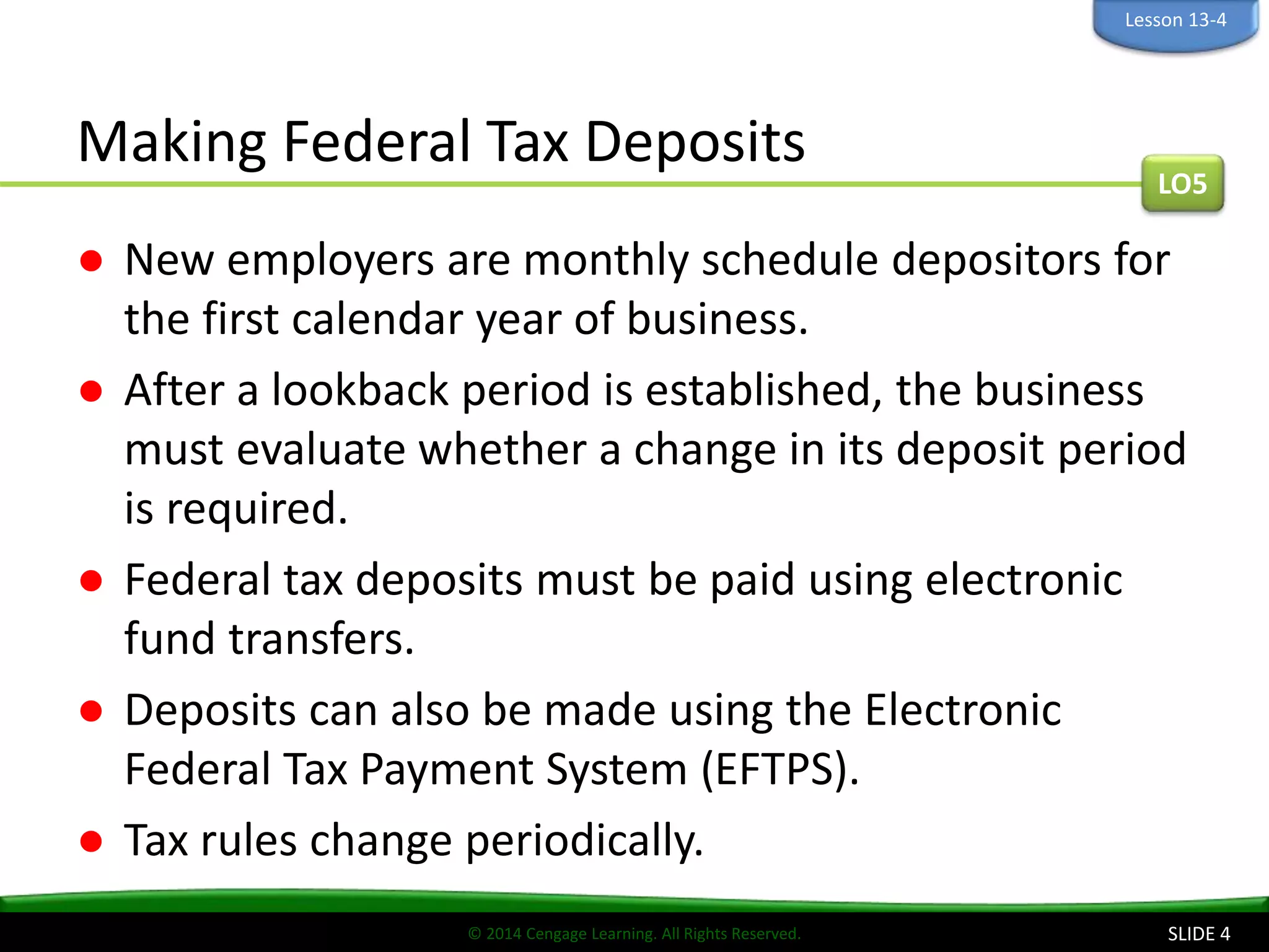 © 2014 Cengage Learning. All Rights Reserved.
Making Federal Tax Deposits
● New employers are monthly schedule depositors for
the first calendar year of business.
● After a lookback period is established, the business
must evaluate whether a change in its deposit period
is required.
● Federal tax deposits must be paid using electronic
fund transfers.
● Deposits can also be made using the Electronic
Federal Tax Payment System (EFTPS).
● Tax rules change periodically.
SLIDE 4
LO5
Lesson 13-4
 