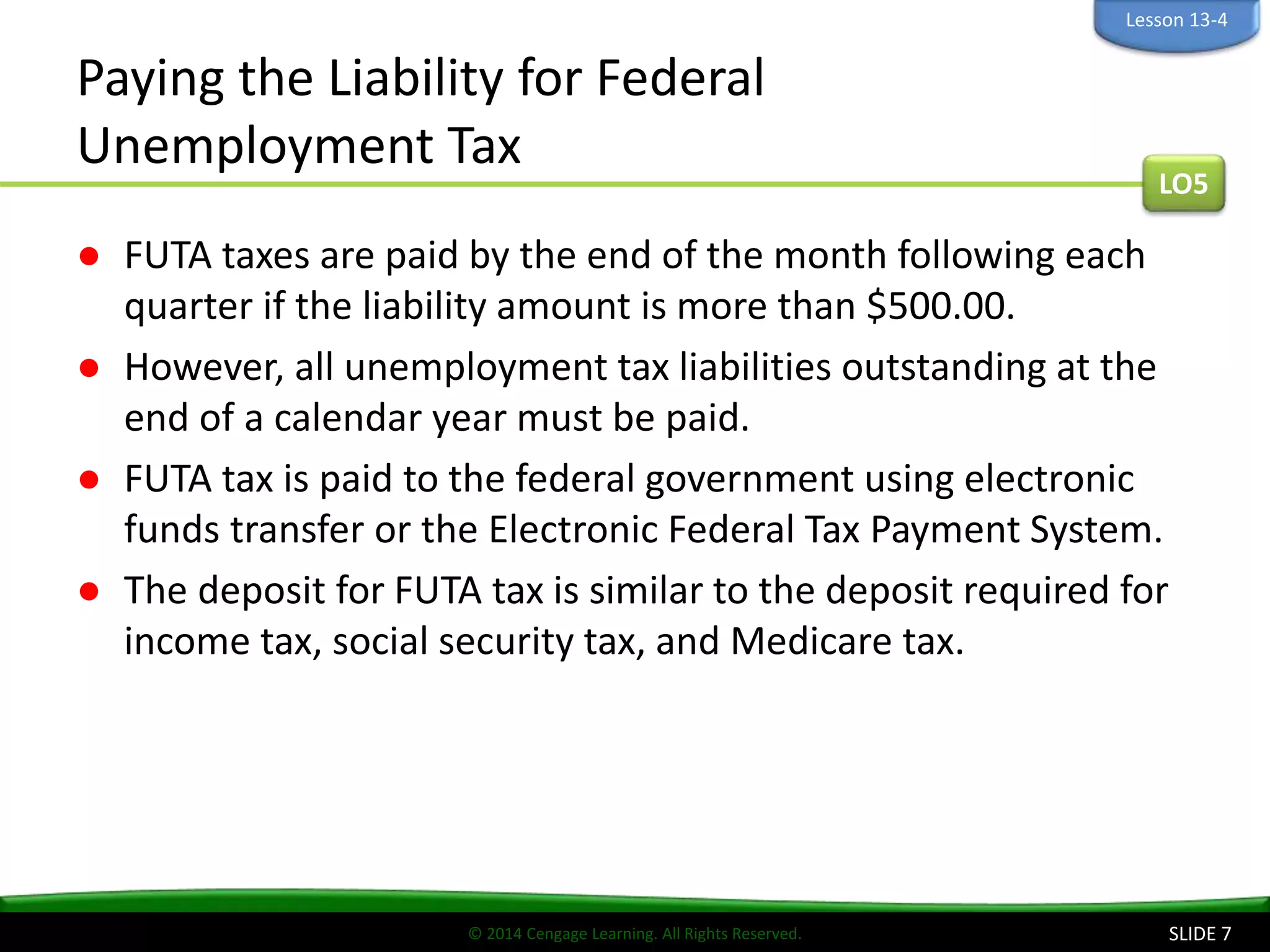 © 2014 Cengage Learning. All Rights Reserved.
Paying the Liability for Federal
Unemployment Tax
● FUTA taxes are paid by the end of the month following each
quarter if the liability amount is more than $500.00.
● However, all unemployment tax liabilities outstanding at the
end of a calendar year must be paid.
● FUTA tax is paid to the federal government using electronic
funds transfer or the Electronic Federal Tax Payment System.
● The deposit for FUTA tax is similar to the deposit required for
income tax, social security tax, and Medicare tax.
SLIDE 7
LO5
Lesson 13-4
 