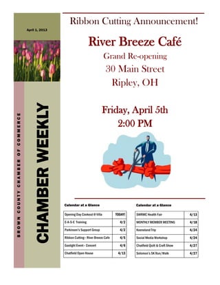 Ribbon Cutting Announcement!
                                   April 1, 2013



                                                                          River Breeze Café
                                                                                     Grand Re-opening
                                                                                     30 Main Street
                                                                                      Ripley, OH
                                      CHAMBER WEEKLY


                                                                                   Friday, April 5th
BROWN COUNTY CHAMBER OF COMMERCE




                                                                                       2:00 PM




                                                       Calendar at a Glance                         Calendar at a Glance

                                                       Opening Day Cookout @ Villa         TODAY!   SWRMC Health Fair              4/13

                                                       E-A-S-E Training                      4/2    MONTHLY MEMBER MEETING         4/18

                                                       Parkinson’s Support Group             4/2    Keeneland Trip                 4/24

                                                       Ribbon Cutting– River Breeze Cafe     4/5    Social Media Workshop          4/24

                                                       Gaslight Event– Concert               4/6    Chatfield Quilt & Craft Show   4/27

                                                       Chatfield Open House                 4/13    Solomon’s 5K Run/Walk          4/27
 