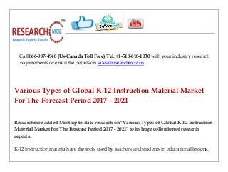 Call 866-997-4948 (Us-Canada Toll Free) Tel: +1-518-618-1030 with your industry research
requirements or email the details on sales@researchmoz.us
Various Types of Global K-12 Instruction Material Market
For The Forecast Period 2017 – 2021
Researchmoz added Most up-to-date research on "Various Types of Global K-12 Instruction
Material Market For The Forecast Period 2017 - 2021" to its huge collection of research
reports.
K-12 instruction materials are the tools used by teachers and students in educational lessons.
 