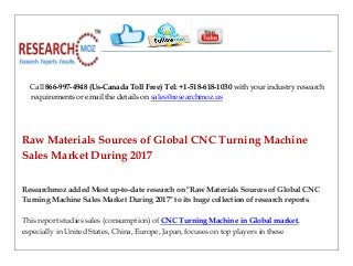 Call 866-997-4948 (Us-Canada Toll Free) Tel: +1-518-618-1030 with your industry research
requirements or email the details on sales@researchmoz.us
Raw Materials Sources of Global CNC Turning Machine
Sales Market During 2017
Researchmoz added Most up-to-date research on "Raw Materials Sources of Global CNC
Turning Machine Sales Market During 2017" to its huge collection of research reports.
This report studies sales (consumption) of CNC Turning Machine in Global market,
especially in United States, China, Europe, Japan, focuses on top players in these
 