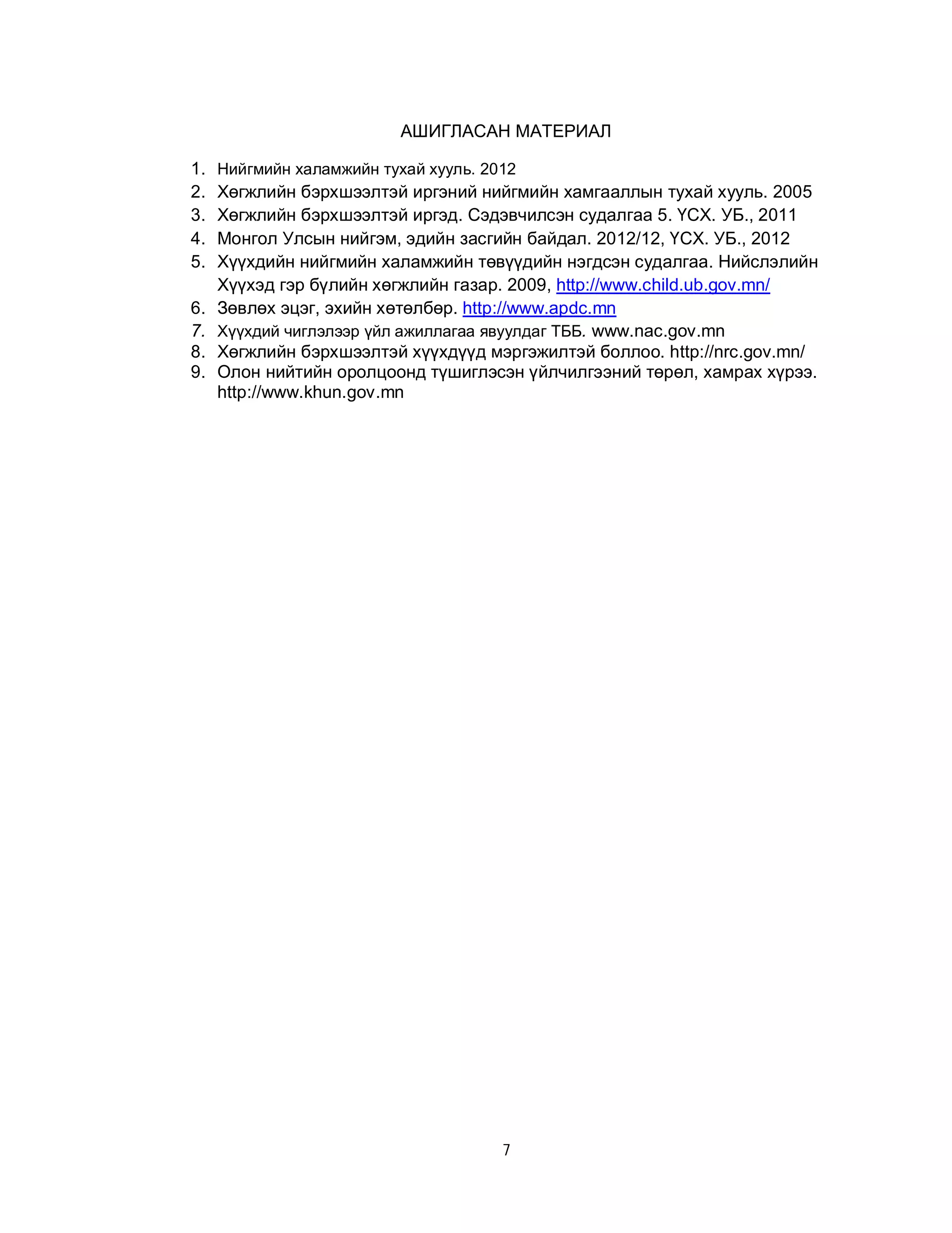 АШИГЛАСАН МАТЕРИАЛ
1.
2.
3.
4.
5.
6.
7.
8.
9.

Нийгмийн халамжийн тухай хууль. 2012

Хөгжлийн бэрхшээлтэй иргэний нийгмийн хамгааллын тухай хууль. 2005
Хөгжлийн бэрхшээлтэй иргэд. Сэдэвчилсэн судалгаа 5. ҮСХ. УБ., 2011
Монгол Улсын нийгэм, эдийн засгийн байдал. 2012/12, ҮСХ. УБ., 2012
Хүүхдийн нийгмийн халамжийн төвүүдийн нэгдсэн судалгаа. Нийслэлийн
Хүүхэд гэр бүлийн хөгжлийн газар. 2009, http://www.child.ub.gov.mn/
Зөвлөх эцэг, эхийн хөтөлбөр. http://www.apdc.mn
Хүүхдий чиглэлээр үйл ажиллагаа явуулдаг ТББ. www.nac.gov.mn
Хөгжлийн бэрхшээлтэй хүүхдүүд мэргэжилтэй боллоо. http://nrc.gov.mn/
Олон нийтийн оролцоонд түшиглэсэн үйлчилгээний төрөл, хамрах хүрээ.
http://www.khun.gov.mn

7

 