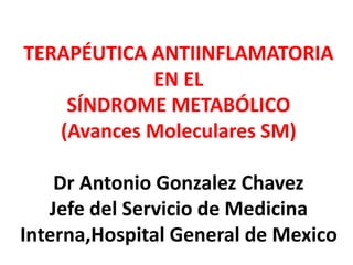 TERAPÉUTICA ANTIINFLAMATORIA
EN EL
SÍNDROME METABÓLICO
(Avances Moleculares SM)
Dr Antonio Gonzalez Chavez
Jefe del Servicio de Medicina
Interna,Hospital General de Mexico
 