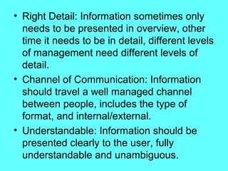 • Right Detail: Information sometimes only
  needs to be presented in overview, other
  time it needs to be in detail, different levels
  of management need different levels of
  detail.
• Channel of Communication: Information
  should travel a well managed channel
  between people, includes the type of
  format, and internal/external.
• Understandable: Information should be
  presented clearly to the user, fully
  understandable and unambiguous.
 