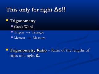 This only for rightThis only for right ΔΔs!!s!!
 TrigonometryTrigonometry
 Greek WordGreek Word
 Trigon → TriangleTrigon → Triangle
 Metron → MeasureMetron → Measure
 Trigonometry RatioTrigonometry Ratio – Ratio of the lengths of– Ratio of the lengths of
sides of a rightsides of a right ΔΔ..
 