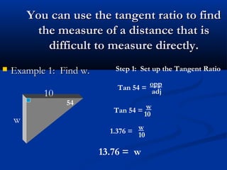 You can use the tangent ratio to findYou can use the tangent ratio to find
the measure of a distance that isthe measure of a distance that is
difficult to measure directly.difficult to measure directly.
 Example 1: Find w.Example 1: Find w.
10
w
54
Step 1: Set up the Tangent Ratio
Tan 54 =
opp
adj
Tan 54 =
w
10
1.376 =
w
10
13.76 = w
 