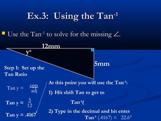 Ex.3: Using the TanEx.3: Using the Tan-1-1
 Use the TanUse the Tan-1-1
to solve for the missingto solve for the missing ∠∠..
12mm
5mm
y°
Step 1: Set up the
Tan Ratio
Tan y =
opp
adj
Tan y =
5
12
Tan y = .4167
At this point you will use the Tan-1
:
1) Hit shift Tan to get to
Tan-1
(
2) Type in the decimal and hit enter
Tan-1
(.4167) = 22.6°
 