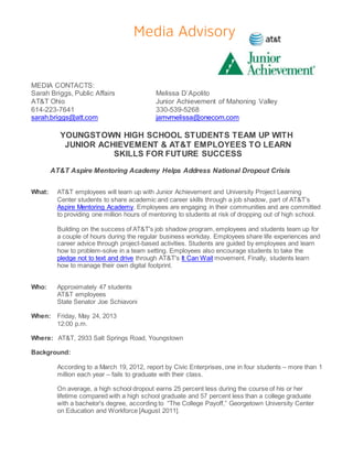 MEDIA CONTACTS:
Sarah Briggs, Public Affairs Melissa D’Apolito
AT&T Ohio Junior Achievement of Mahoning Valley
614-223-7641 330-539-5268
sarah.briggs@att.com jamvmelissa@onecom.com
YOUNGSTOWN HIGH SCHOOL STUDENTS TEAM UP WITH
JUNIOR ACHIEVEMENT & AT&T EMPLOYEES TO LEARN
SKILLS FOR FUTURE SUCCESS
AT&T Aspire Mentoring Academy Helps Address National Dropout Crisis
What: AT&T employees will team up with Junior Achievement and University Project Learning
Center students to share academic and career skills through a job shadow, part of AT&T’s
Aspire Mentoring Academy. Employees are engaging in their communities and are committed
to providing one million hours of mentoring to students at risk of dropping out of high school.
Building on the success of AT&T's job shadow program, employees and students team up for
a couple of hours during the regular business workday. Employees share life experiences and
career advice through project-based activities. Students are guided by employees and learn
how to problem-solve in a team setting. Employees also encourage students to take the
pledge not to text and drive through AT&T's It Can Wait movement. Finally, students learn
how to manage their own digital footprint.
Who: Approximately 47 students
AT&T employees
State Senator Joe Schiavoni
When: Friday, May 24, 2013
12:00 p.m.
Where: AT&T, 2933 Salt Springs Road, Youngstown
Background:
According to a March 19, 2012, report by Civic Enterprises, one in four students – more than 1
million each year – fails to graduate with their class.
On average, a high school dropout earns 25 percent less during the course of his or her
lifetime compared with a high school graduate and 57 percent less than a college graduate
with a bachelor's degree, according to “The College Payoff,” Georgetown University Center
on Education and Workforce [August 2011].
 
