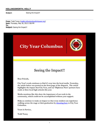 1
HOLLINGSWORTH, HOLLY
Subject: Seeing the Impact!!
From: Todd Tuney [mailto:infocolumbus@cityyear.org]
Sent: Thursday, May 30, 2013 2:08 PM
To:
Subject: Seeing the Impact!!
City Year Columbus
Seeing the Impact!!
Dear Friends,
City Year's work continues to find it's way into the local media. Yesterday,
the article below was posted on the front page of the dispatch. The article
highlights the impact that City Year, and our 'Diplomas Now' partners have
made at three local high schools this year.
Media mentions like this show the importance of our work in the
community, which could not be accomplished without your support.
Help us continue to make an impact so that every student can experience
walking across the stage at their graduation by donating here to City Year
Columbus.
Yours in Service,
Todd Tuney
 