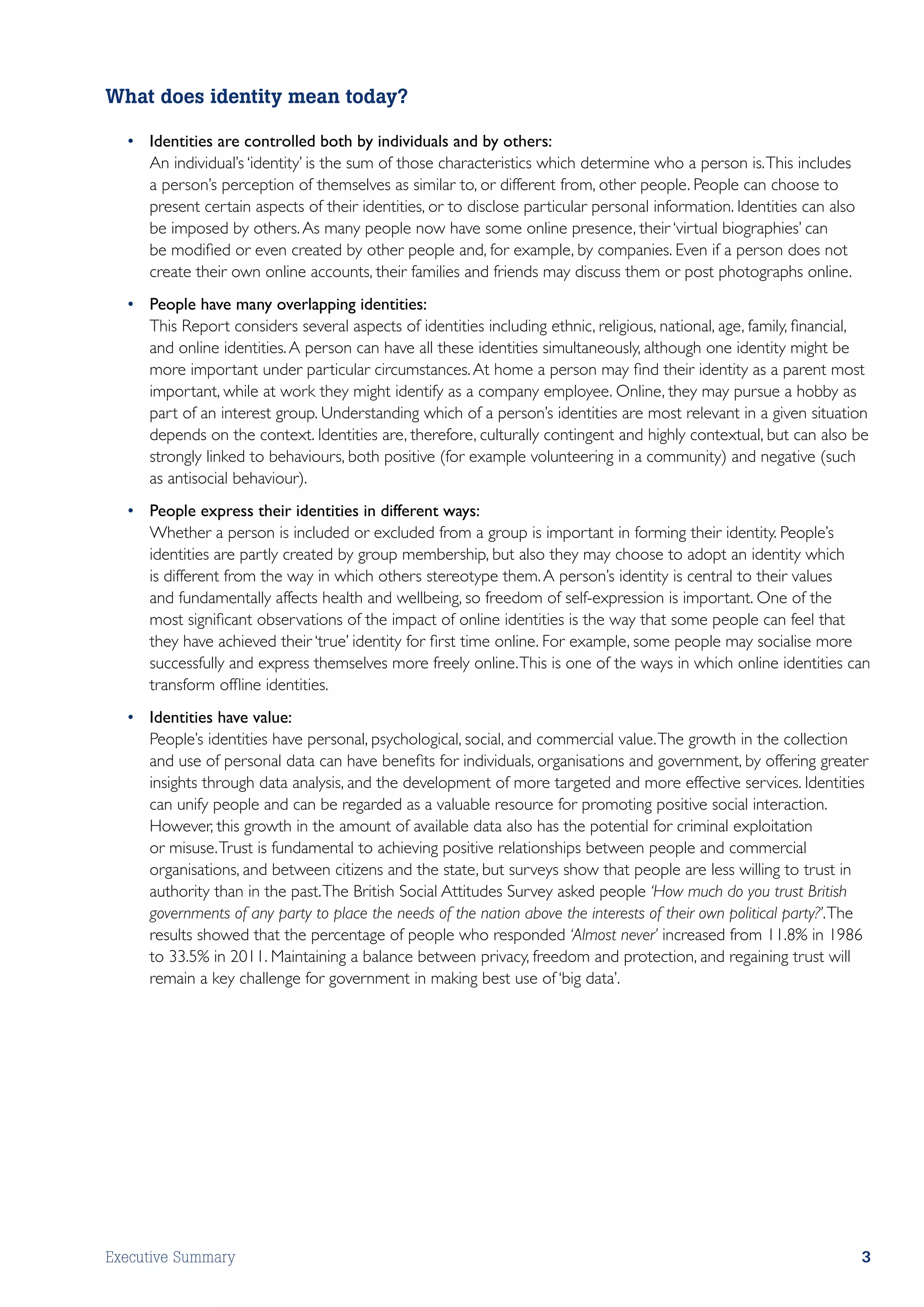 What does identity mean today?

  •	 Identities are controlled both by individuals and by others:
  	 An individual’s ‘identity’ is the sum of those characteristics which determine who a person is. This includes
     a person’s perception of themselves as similar to, or different from, other people. People can choose to
     present certain aspects of their identities, or to disclose particular personal information. Identities can also
     be imposed by others. As many people now have some online presence, their ‘virtual biographies’ can
     be modified or even created by other people and, for example, by companies. Even if a person does not
     create their own online accounts, their families and friends may discuss them or post photographs online.
  •	 People have many overlapping identities:
  	 This Report considers several aspects of identities including ethnic, religious, national, age, family, financial,
     and online identities. A person can have all these identities simultaneously, although one identity might be
     more important under particular circumstances. At home a person may find their identity as a parent most
     important, while at work they might identify as a company employee. Online, they may pursue a hobby as
     part of an interest group. Understanding which of a person’s identities are most relevant in a given situation
     depends on the context. Identities are, therefore, culturally contingent and highly contextual, but can also be
     strongly linked to behaviours, both positive (for example volunteering in a community) and negative (such
     as antisocial behaviour).
  •	 People express their identities in different ways:
  	 Whether a person is included or excluded from a group is important in forming their identity. People’s
     identities are partly created by group membership, but also they may choose to adopt an identity which
     is different from the way in which others stereotype them. A person’s identity is central to their values
     and fundamentally affects health and wellbeing, so freedom of self-expression is important. One of the
     most significant observations of the impact of online identities is the way that some people can feel that
     they have achieved their ‘true’ identity for first time online. For example, some people may socialise more
     successfully and express themselves more freely online. This is one of the ways in which online identities can
     transform offline identities.
  •	 Identities have value:
  	 People’s identities have personal, psychological, social, and commercial value. The growth in the collection
     and use of personal data can have benefits for individuals, organisations and government, by offering greater
     insights through data analysis, and the development of more targeted and more effective services. Identities
     can unify people and can be regarded as a valuable resource for promoting positive social interaction.
     However, this growth in the amount of available data also has the potential for criminal exploitation
     or misuse. Trust is fundamental to achieving positive relationships between people and commercial
     organisations, and between citizens and the state, but surveys show that people are less willing to trust in
     authority than in the past. The British Social Attitudes Survey asked people ‘How much do you trust British
     governments of any party to place the needs of the nation above the interests of their own political party?’. The
     results showed that the percentage of people who responded ‘Almost never’ increased from 11.8% in 1986
     to 33.5% in 2011. Maintaining a balance between privacy, freedom and protection, and regaining trust will
     remain a key challenge for government in making best use of ‘big data’.




Executive Summary                                                                                                       3
 