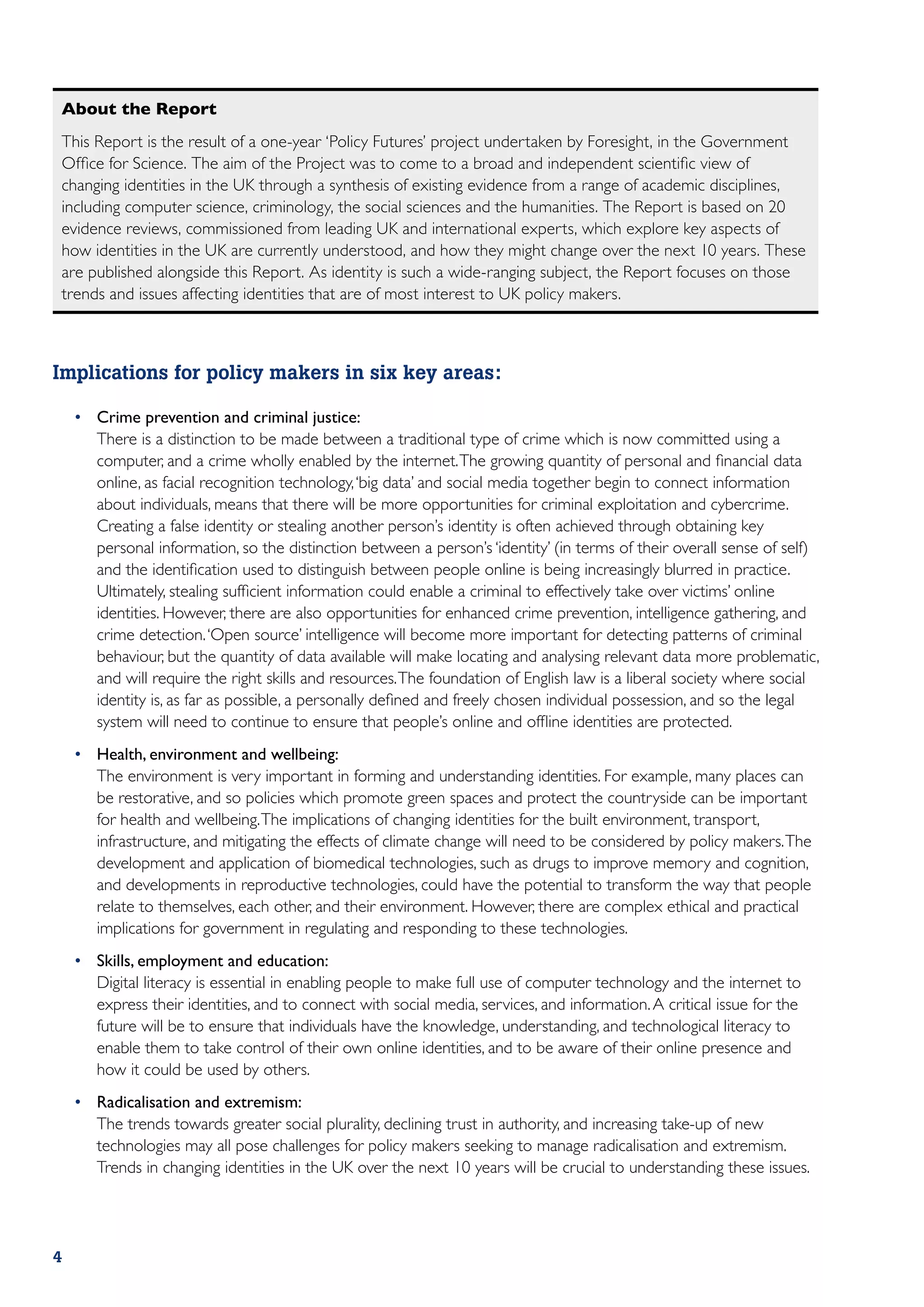 About the Report
This Report is the result of a one-year ‘Policy Futures’ project undertaken by Foresight, in the Government
Office for Science. The aim of the Project was to come to a broad and independent scientific view of
changing identities in the UK through a synthesis of existing evidence from a range of academic disciplines,
including computer science, criminology, the social sciences and the humanities. The Report is based on 20
evidence reviews, commissioned from leading UK and international experts, which explore key aspects of
how identities in the UK are currently understood, and how they might change over the next 10 years. These
are published alongside this Report. As identity is such a wide-ranging subject, the Report focuses on those
trends and issues affecting identities that are of most interest to UK policy makers.



Implications for policy makers in six key areas:

    •	 Crime prevention and criminal justice:
    	 There is a distinction to be made between a traditional type of crime which is now committed using a
       computer, and a crime wholly enabled by the internet. The growing quantity of personal and financial data
       online, as facial recognition technology, ‘big data’ and social media together begin to connect information
       about individuals, means that there will be more opportunities for criminal exploitation and cybercrime.
       Creating a false identity or stealing another person’s identity is often achieved through obtaining key
       personal information, so the distinction between a person’s ‘identity’ (in terms of their overall sense of self)
       and the identification used to distinguish between people online is being increasingly blurred in practice.
       Ultimately, stealing sufficient information could enable a criminal to effectively take over victims’ online
       identities. However, there are also opportunities for enhanced crime prevention, intelligence gathering, and
       crime detection. ‘Open source’ intelligence will become more important for detecting patterns of criminal
       behaviour, but the quantity of data available will make locating and analysing relevant data more problematic,
       and will require the right skills and resources. The foundation of English law is a liberal society where social
       identity is, as far as possible, a personally defined and freely chosen individual possession, and so the legal
       system will need to continue to ensure that people’s online and offline identities are protected.
    •	 Health, environment and wellbeing:
    	 The environment is very important in forming and understanding identities. For example, many places can
       be restorative, and so policies which promote green spaces and protect the countryside can be important
       for health and wellbeing. The implications of changing identities for the built environment, transport,
       infrastructure, and mitigating the effects of climate change will need to be considered by policy makers. The
       development and application of biomedical technologies, such as drugs to improve memory and cognition,
       and developments in reproductive technologies, could have the potential to transform the way that people
       relate to themselves, each other, and their environment. However, there are complex ethical and practical
       implications for government in regulating and responding to these technologies.
    •	 Skills, employment and education:
    	 Digital literacy is essential in enabling people to make full use of computer technology and the internet to
       express their identities, and to connect with social media, services, and information. A critical issue for the
       future will be to ensure that individuals have the knowledge, understanding, and technological literacy to
       enable them to take control of their own online identities, and to be aware of their online presence and
       how it could be used by others.
    •	 Radicalisation and extremism:
    	 The trends towards greater social plurality, declining trust in authority, and increasing take-up of new
       technologies may all pose challenges for policy makers seeking to manage radicalisation and extremism.
       Trends in changing identities in the UK over the next 10 years will be crucial to understanding these issues.




4
 