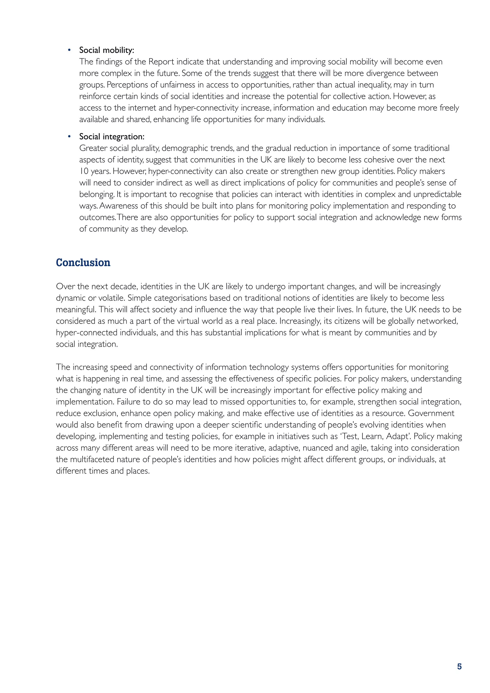 •	 Social mobility:
    	 The findings of the Report indicate that understanding and improving social mobility will become even
       more complex in the future. Some of the trends suggest that there will be more divergence between
       groups. Perceptions of unfairness in access to opportunities, rather than actual inequality, may in turn
       reinforce certain kinds of social identities and increase the potential for collective action. However, as
       access to the internet and hyper-connectivity increase, information and education may become more freely
       available and shared, enhancing life opportunities for many individuals.
    •	 Social integration:
    	 Greater social plurality, demographic trends, and the gradual reduction in importance of some traditional
       aspects of identity, suggest that communities in the UK are likely to become less cohesive over the next
       10 years. However, hyper-connectivity can also create or strengthen new group identities. Policy makers
       will need to consider indirect as well as direct implications of policy for communities and people’s sense of
       belonging. It is important to recognise that policies can interact with identities in complex and unpredictable
       ways. Awareness of this should be built into plans for monitoring policy implementation and responding to
       outcomes. There are also opportunities for policy to support social integration and acknowledge new forms
       of community as they develop.


Conclusion

Over the next decade, identities in the UK are likely to undergo important changes, and will be increasingly
dynamic or volatile. Simple categorisations based on traditional notions of identities are likely to become less
meaningful. This will affect society and influence the way that people live their lives. In future, the UK needs to be
considered as much a part of the virtual world as a real place. Increasingly, its citizens will be globally networked,
hyper-connected individuals, and this has substantial implications for what is meant by communities and by
social integration.

The increasing speed and connectivity of information technology systems offers opportunities for monitoring
what is happening in real time, and assessing the effectiveness of specific policies. For policy makers, understanding
the changing nature of identity in the UK will be increasingly important for effective policy making and
implementation. Failure to do so may lead to missed opportunities to, for example, strengthen social integration,
reduce exclusion, enhance open policy making, and make effective use of identities as a resource. Government
would also benefit from drawing upon a deeper scientific understanding of people’s evolving identities when
developing, implementing and testing policies, for example in initiatives such as ‘Test, Learn, Adapt’. Policy making
across many different areas will need to be more iterative, adaptive, nuanced and agile, taking into consideration
the multifaceted nature of people’s identities and how policies might affect different groups, or individuals, at
different times and places.




﻿                                                                                                                   5
 