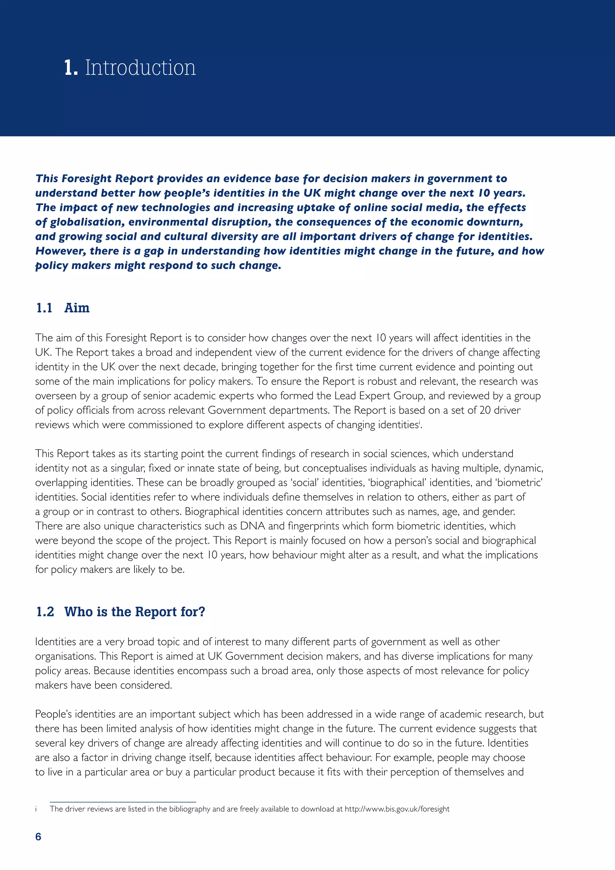 1. Introduction



This Foresight Report provides an evidence base for decision makers in government to
understand better how people’s identities in the UK might change over the next 10 years.
The impact of new technologies and increasing uptake of online social media, the effects
of globalisation, environmental disruption, the consequences of the economic downturn,
and growing social and cultural diversity are all important drivers of change for identities.
However, there is a gap in understanding how identities might change in the future, and how
policy makers might respond to such change.


1.1	Aim

The aim of this Foresight Report is to consider how changes over the next 10 years will affect identities in the
UK. The Report takes a broad and independent view of the current evidence for the drivers of change affecting
identity in the UK over the next decade, bringing together for the first time current evidence and pointing out
some of the main implications for policy makers. To ensure the Report is robust and relevant, the research was
overseen by a group of senior academic experts who formed the Lead Expert Group, and reviewed by a group
of policy officials from across relevant Government departments. The Report is based on a set of 20 driver
reviews which were commissioned to explore different aspects of changing identitiesi.

This Report takes as its starting point the current findings of research in social sciences, which understand
identity not as a singular, fixed or innate state of being, but conceptualises individuals as having multiple, dynamic,
overlapping identities. These can be broadly grouped as ‘social’ identities, ‘biographical’ identities, and ‘biometric’
identities. Social identities refer to where individuals define themselves in relation to others, either as part of
a group or in contrast to others. Biographical identities concern attributes such as names, age, and gender.
There are also unique characteristics such as DNA and fingerprints which form biometric identities, which
were beyond the scope of the project. This Report is mainly focused on how a person’s social and biographical
identities might change over the next 10 years, how behaviour might alter as a result, and what the implications
for policy makers are likely to be.


1.2	 Who is the Report for?

Identities are a very broad topic and of interest to many different parts of government as well as other
organisations. This Report is aimed at UK Government decision makers, and has diverse implications for many
policy areas. Because identities encompass such a broad area, only those aspects of most relevance for policy
makers have been considered.

People’s identities are an important subject which has been addressed in a wide range of academic research, but
there has been limited analysis of how identities might change in the future. The current evidence suggests that
several key drivers of change are already affecting identities and will continue to do so in the future. Identities
are also a factor in driving change itself, because identities affect behaviour. For example, people may choose
to live in a particular area or buy a particular product because it fits with their perception of themselves and


i	   The driver reviews are listed in the bibliography and are freely available to download at http://www.bis.gov.uk/foresight


6
 
