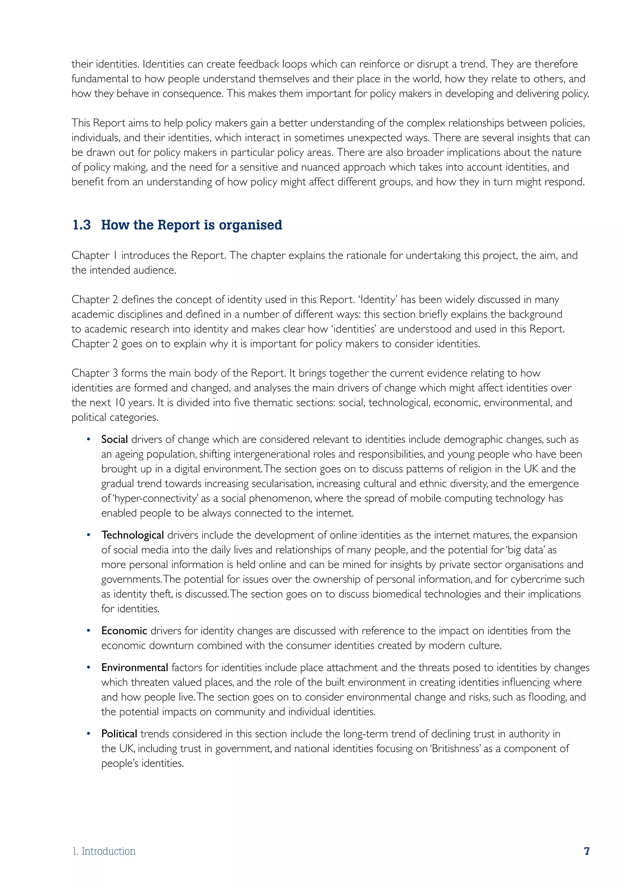 their identities. Identities can create feedback loops which can reinforce or disrupt a trend. They are therefore
fundamental to how people understand themselves and their place in the world, how they relate to others, and
how they behave in consequence. This makes them important for policy makers in developing and delivering policy.

This Report aims to help policy makers gain a better understanding of the complex relationships between policies,
individuals, and their identities, which interact in sometimes unexpected ways. There are several insights that can
be drawn out for policy makers in particular policy areas. There are also broader implications about the nature
of policy making, and the need for a sensitive and nuanced approach which takes into account identities, and
benefit from an understanding of how policy might affect different groups, and how they in turn might respond.


1.3	 How the Report is organised

Chapter 1 introduces the Report. The chapter explains the rationale for undertaking this project, the aim, and
the intended audience.

Chapter 2 defines the concept of identity used in this Report. ‘Identity’ has been widely discussed in many
academic disciplines and defined in a number of different ways: this section briefly explains the background
to academic research into identity and makes clear how ‘identities’ are understood and used in this Report.
Chapter 2 goes on to explain why it is important for policy makers to consider identities.

Chapter 3 forms the main body of the Report. It brings together the current evidence relating to how
identities are formed and changed, and analyses the main drivers of change which might affect identities over
the next 10 years. It is divided into five thematic sections: social, technological, economic, environmental, and
political categories.
   •	 Social drivers of change which are considered relevant to identities include demographic changes, such as
      an ageing population, shifting intergenerational roles and responsibilities, and young people who have been
      brought up in a digital environment. The section goes on to discuss patterns of religion in the UK and the
      gradual trend towards increasing secularisation, increasing cultural and ethnic diversity, and the emergence
      of ‘hyper-connectivity’ as a social phenomenon, where the spread of mobile computing technology has
      enabled people to be always connected to the internet.
   •	 Technological drivers include the development of online identities as the internet matures, the expansion
      of social media into the daily lives and relationships of many people, and the potential for ‘big data’ as
      more personal information is held online and can be mined for insights by private sector organisations and
      governments. The potential for issues over the ownership of personal information, and for cybercrime such
      as identity theft, is discussed. The section goes on to discuss biomedical technologies and their implications
      for identities.
   •	 Economic drivers for identity changes are discussed with reference to the impact on identities from the
      economic downturn combined with the consumer identities created by modern culture.
   •	 Environmental factors for identities include place attachment and the threats posed to identities by changes
      which threaten valued places, and the role of the built environment in creating identities influencing where
      and how people live. The section goes on to consider environmental change and risks, such as flooding, and
      the potential impacts on community and individual identities.
   •	 Political trends considered in this section include the long-term trend of declining trust in authority in
      the UK, including trust in government, and national identities focusing on ‘Britishness’ as a component of
      people’s identities.




1. Introduction                                                                                                      7
 