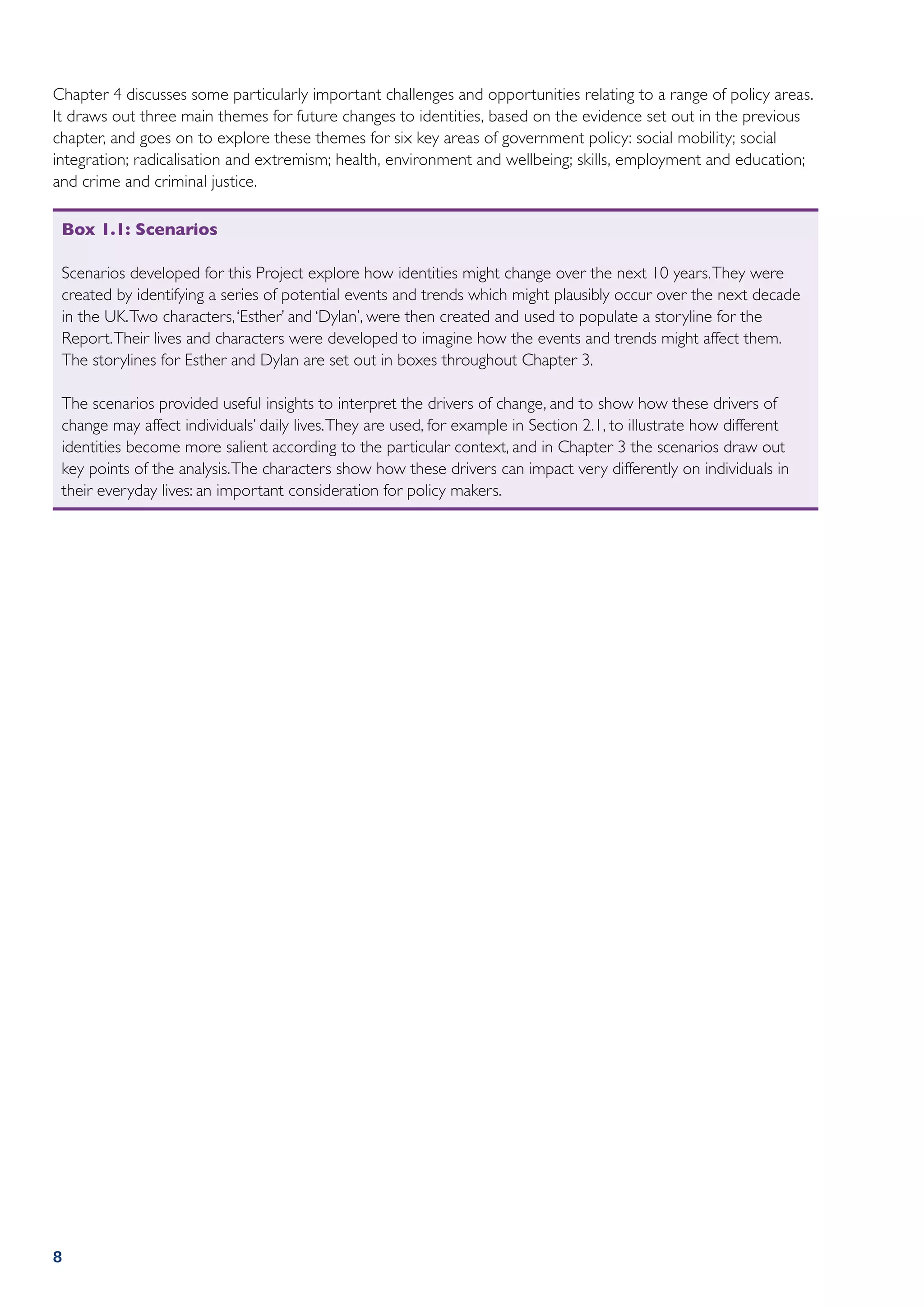 Chapter 4 discusses some particularly important challenges and opportunities relating to a range of policy areas.
It draws out three main themes for future changes to identities, based on the evidence set out in the previous
chapter, and goes on to explore these themes for six key areas of government policy: social mobility; social
integration; radicalisation and extremism; health, environment and wellbeing; skills, employment and education;
and crime and criminal justice.

 Box 1.1: Scenarios

 Scenarios developed for this Project explore how identities might change over the next 10 years. They were
 created by identifying a series of potential events and trends which might plausibly occur over the next decade
 in the UK. Two characters, ‘Esther’ and ‘Dylan’, were then created and used to populate a storyline for the
 Report. Their lives and characters were developed to imagine how the events and trends might affect them.
 The storylines for Esther and Dylan are set out in boxes throughout Chapter 3.

 The scenarios provided useful insights to interpret the drivers of change, and to show how these drivers of
 change may affect individuals’ daily lives. They are used, for example in Section 2.1, to illustrate how different
 identities become more salient according to the particular context, and in Chapter 3 the scenarios draw out
 key points of the analysis. The characters show how these drivers can impact very differently on individuals in
 their everyday lives: an important consideration for policy makers.




8
 