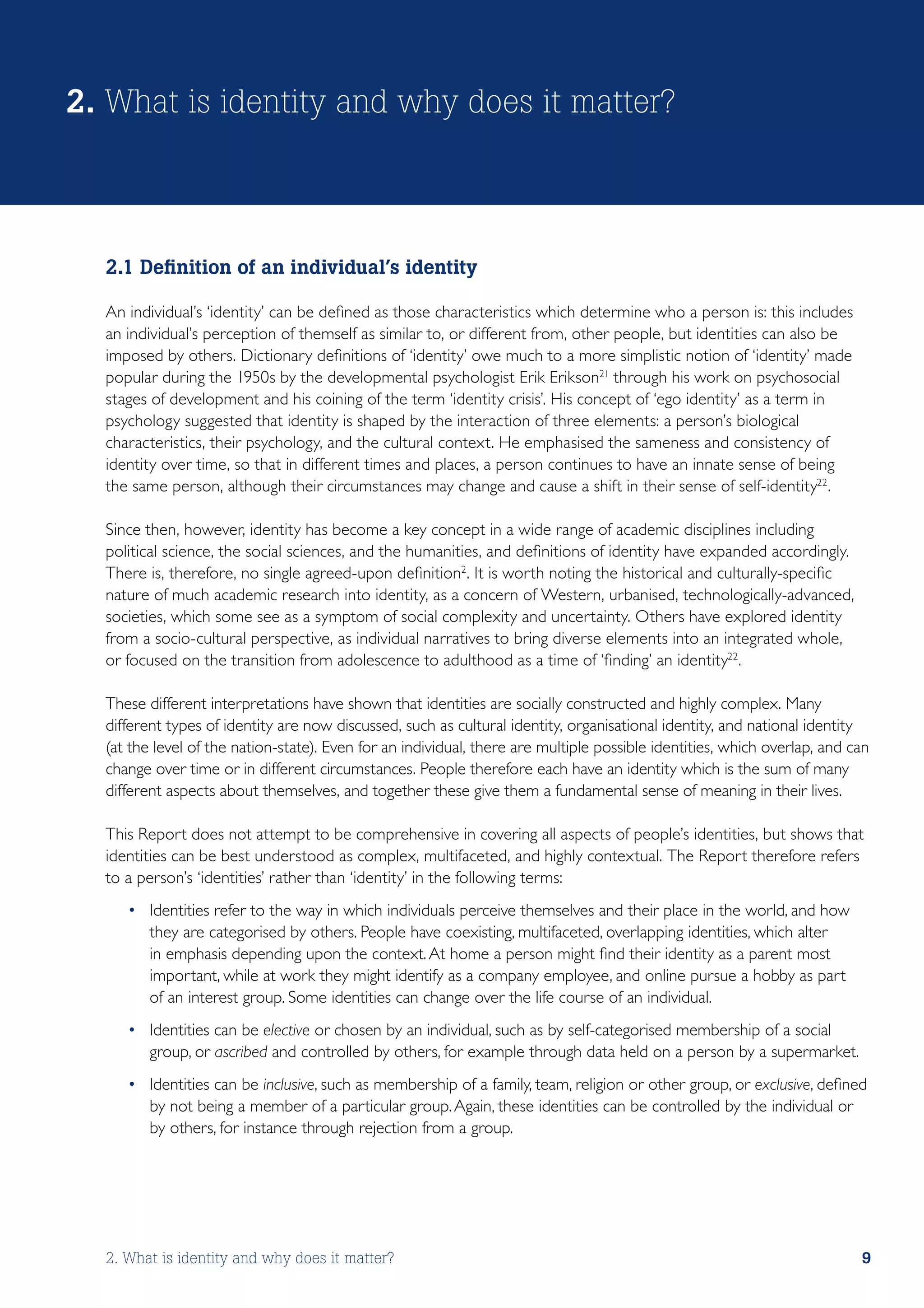 2. What is identity and why does it matter?



  2.1 Definition of an individual’s identity

  An individual’s ‘identity’ can be defined as those characteristics which determine who a person is: this includes
  an individual’s perception of themself as similar to, or different from, other people, but identities can also be
  imposed by others. Dictionary definitions of ‘identity’ owe much to a more simplistic notion of ‘identity’ made
  popular during the 1950s by the developmental psychologist Erik Erikson21 through his work on psychosocial
  stages of development and his coining of the term ‘identity crisis’. His concept of ‘ego identity’ as a term in
  psychology suggested that identity is shaped by the interaction of three elements: a person’s biological
  characteristics, their psychology, and the cultural context. He emphasised the sameness and consistency of
  identity over time, so that in different times and places, a person continues to have an innate sense of being
  the same person, although their circumstances may change and cause a shift in their sense of self-identity22.

  Since then, however, identity has become a key concept in a wide range of academic disciplines including
  political science, the social sciences, and the humanities, and definitions of identity have expanded accordingly.
  There is, therefore, no single agreed-upon definition2. It is worth noting the historical and culturally-specific
  nature of much academic research into identity, as a concern of Western, urbanised, technologically-advanced,
  societies, which some see as a symptom of social complexity and uncertainty. Others have explored identity
  from a socio-cultural perspective, as individual narratives to bring diverse elements into an integrated whole,
  or focused on the transition from adolescence to adulthood as a time of ‘finding’ an identity22.

  These different interpretations have shown that identities are socially constructed and highly complex. Many
  different types of identity are now discussed, such as cultural identity, organisational identity, and national identity
  (at the level of the nation-state). Even for an individual, there are multiple possible identities, which overlap, and can
  change over time or in different circumstances. People therefore each have an identity which is the sum of many
  different aspects about themselves, and together these give them a fundamental sense of meaning in their lives.

  This Report does not attempt to be comprehensive in covering all aspects of people’s identities, but shows that
  identities can be best understood as complex, multifaceted, and highly contextual. The Report therefore refers
  to a person’s ‘identities’ rather than ‘identity’ in the following terms:
     •	 Identities refer to the way in which individuals perceive themselves and their place in the world, and how
        they are categorised by others. People have coexisting, multifaceted, overlapping identities, which alter
        in emphasis depending upon the context. At home a person might find their identity as a parent most
        important, while at work they might identify as a company employee, and online pursue a hobby as part
        of an interest group. Some identities can change over the life course of an individual.
     •	 Identities can be elective or chosen by an individual, such as by self-categorised membership of a social
        group, or ascribed and controlled by others, for example through data held on a person by a supermarket.
     •	 Identities can be inclusive, such as membership of a family, team, religion or other group, or exclusive, defined
        by not being a member of a particular group. Again, these identities can be controlled by the individual or
        by others, for instance through rejection from a group.




  2. What is identity and why does it matter?                                                                             9
 