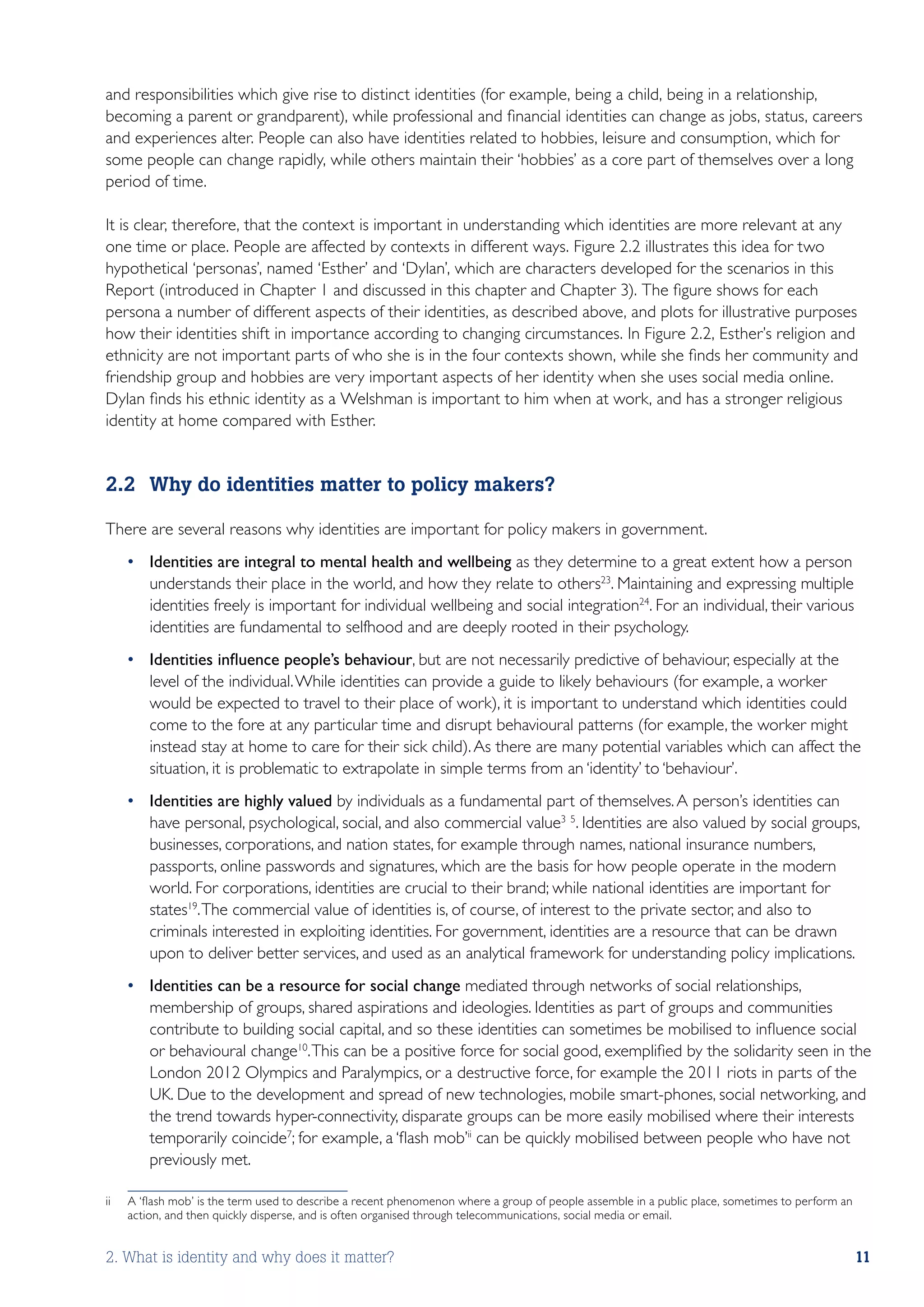 and responsibilities which give rise to distinct identities (for example, being a child, being in a relationship,
becoming a parent or grandparent), while professional and financial identities can change as jobs, status, careers
and experiences alter. People can also have identities related to hobbies, leisure and consumption, which for
some people can change rapidly, while others maintain their ‘hobbies’ as a core part of themselves over a long
period of time.

It is clear, therefore, that the context is important in understanding which identities are more relevant at any
one time or place. People are affected by contexts in different ways. Figure 2.2 illustrates this idea for two
hypothetical ‘personas’, named ‘Esther’ and ‘Dylan’, which are characters developed for the scenarios in this
Report (introduced in Chapter 1 and discussed in this chapter and Chapter 3). The figure shows for each
persona a number of different aspects of their identities, as described above, and plots for illustrative purposes
how their identities shift in importance according to changing circumstances. In Figure 2.2, Esther’s religion and
ethnicity are not important parts of who she is in the four contexts shown, while she finds her community and
friendship group and hobbies are very important aspects of her identity when she uses social media online.
Dylan finds his ethnic identity as a Welshman is important to him when at work, and has a stronger religious
identity at home compared with Esther.


2.2	 Why do identities matter to policy makers?

There are several reasons why identities are important for policy makers in government.
      •	 Identities are integral to mental health and wellbeing as they determine to a great extent how a person
         understands their place in the world, and how they relate to others23. Maintaining and expressing multiple
         identities freely is important for individual wellbeing and social integration24. For an individual, their various
         identities are fundamental to selfhood and are deeply rooted in their psychology.
      •	 Identities influence people’s behaviour, but are not necessarily predictive of behaviour, especially at the
         level of the individual. While identities can provide a guide to likely behaviours (for example, a worker
         would be expected to travel to their place of work), it is important to understand which identities could
         come to the fore at any particular time and disrupt behavioural patterns (for example, the worker might
         instead stay at home to care for their sick child). As there are many potential variables which can affect the
         situation, it is problematic to extrapolate in simple terms from an ‘identity’ to ‘behaviour’.
      •	 Identities are highly valued by individuals as a fundamental part of themselves. A person’s identities can
         have personal, psychological, social, and also commercial value3 5. Identities are also valued by social groups,
         businesses, corporations, and nation states, for example through names, national insurance numbers,
         passports, online passwords and signatures, which are the basis for how people operate in the modern
         world. For corporations, identities are crucial to their brand; while national identities are important for
         states19. The commercial value of identities is, of course, of interest to the private sector, and also to
         criminals interested in exploiting identities. For government, identities are a resource that can be drawn
         upon to deliver better services, and used as an analytical framework for understanding policy implications.
      •	 Identities can be a resource for social change mediated through networks of social relationships,
         membership of groups, shared aspirations and ideologies. Identities as part of groups and communities
         contribute to building social capital, and so these identities can sometimes be mobilised to influence social
         or behavioural change10. This can be a positive force for social good, exemplified by the solidarity seen in the
         London 2012 Olympics and Paralympics, or a destructive force, for example the 2011 riots in parts of the
         UK. Due to the development and spread of new technologies, mobile smart-phones, social networking, and
         the trend towards hyper-connectivity, disparate groups can be more easily mobilised where their interests
         temporarily coincide7; for example, a ‘flash mob’ii can be quickly mobilised between people who have not
         previously met.

ii	   A ‘flash mob’ is the term used to describe a recent phenomenon where a group of people assemble in a public place, sometimes to perform an
      action, and then quickly disperse, and is often organised through telecommunications, social media or email.


2. What is identity and why does it matter?                                                                                                        11
 