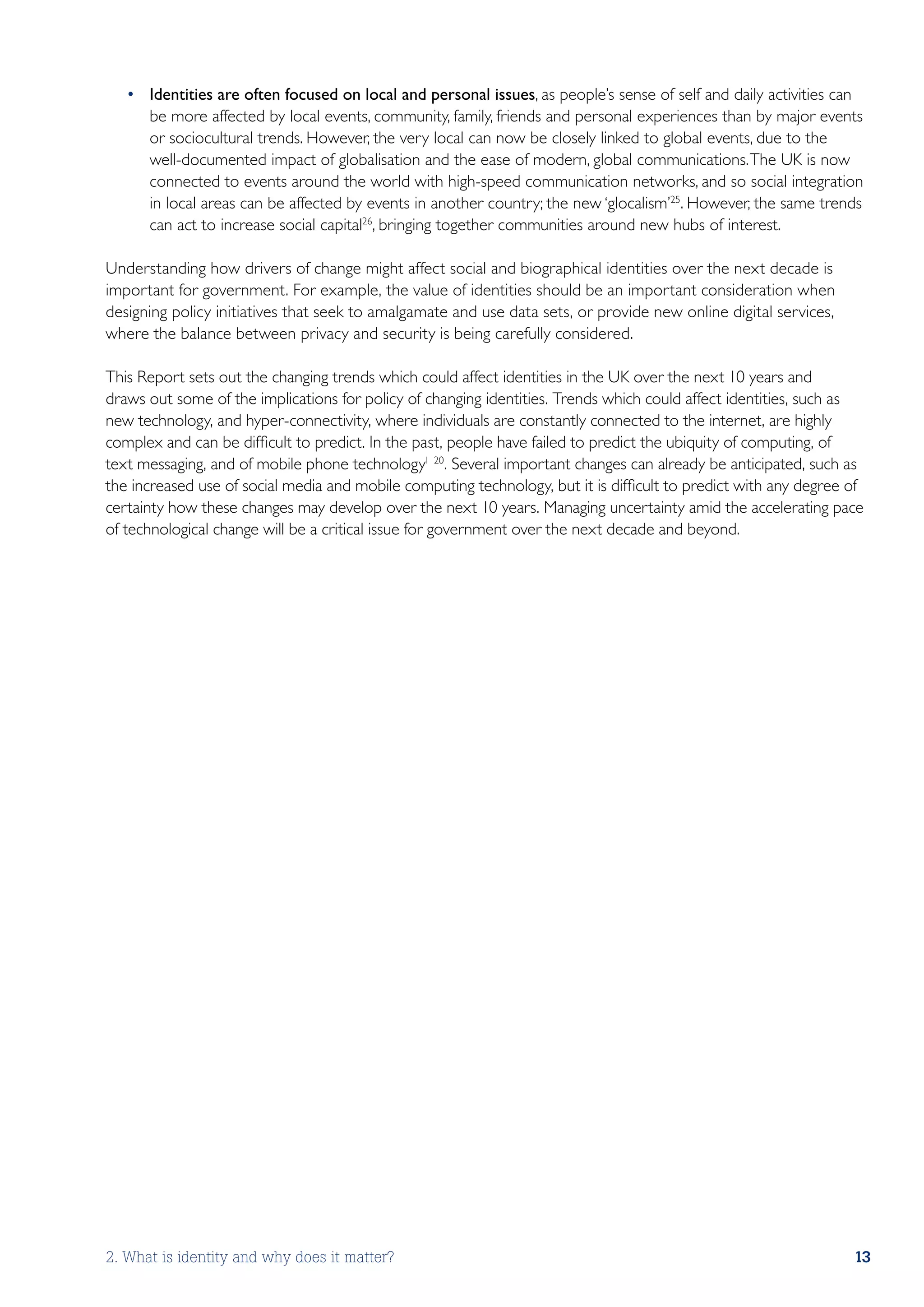 •	 Identities are often focused on local and personal issues, as people’s sense of self and daily activities can
      be more affected by local events, community, family, friends and personal experiences than by major events
      or sociocultural trends. However, the very local can now be closely linked to global events, due to the
      well-documented impact of globalisation and the ease of modern, global communications. The UK is now
      connected to events around the world with high-speed communication networks, and so social integration
      in local areas can be affected by events in another country; the new ‘glocalism’25. However, the same trends
      can act to increase social capital26, bringing together communities around new hubs of interest.

Understanding how drivers of change might affect social and biographical identities over the next decade is
important for government. For example, the value of identities should be an important consideration when
designing policy initiatives that seek to amalgamate and use data sets, or provide new online digital services,
where the balance between privacy and security is being carefully considered.

This Report sets out the changing trends which could affect identities in the UK over the next 10 years and
draws out some of the implications for policy of changing identities. Trends which could affect identities, such as
new technology, and hyper-connectivity, where individuals are constantly connected to the internet, are highly
complex and can be difficult to predict. In the past, people have failed to predict the ubiquity of computing, of
text messaging, and of mobile phone technology1 20. Several important changes can already be anticipated, such as
the increased use of social media and mobile computing technology, but it is difficult to predict with any degree of
certainty how these changes may develop over the next 10 years. Managing uncertainty amid the accelerating pace
of technological change will be a critical issue for government over the next decade and beyond.




2. What is identity and why does it matter?                                                                       13
 