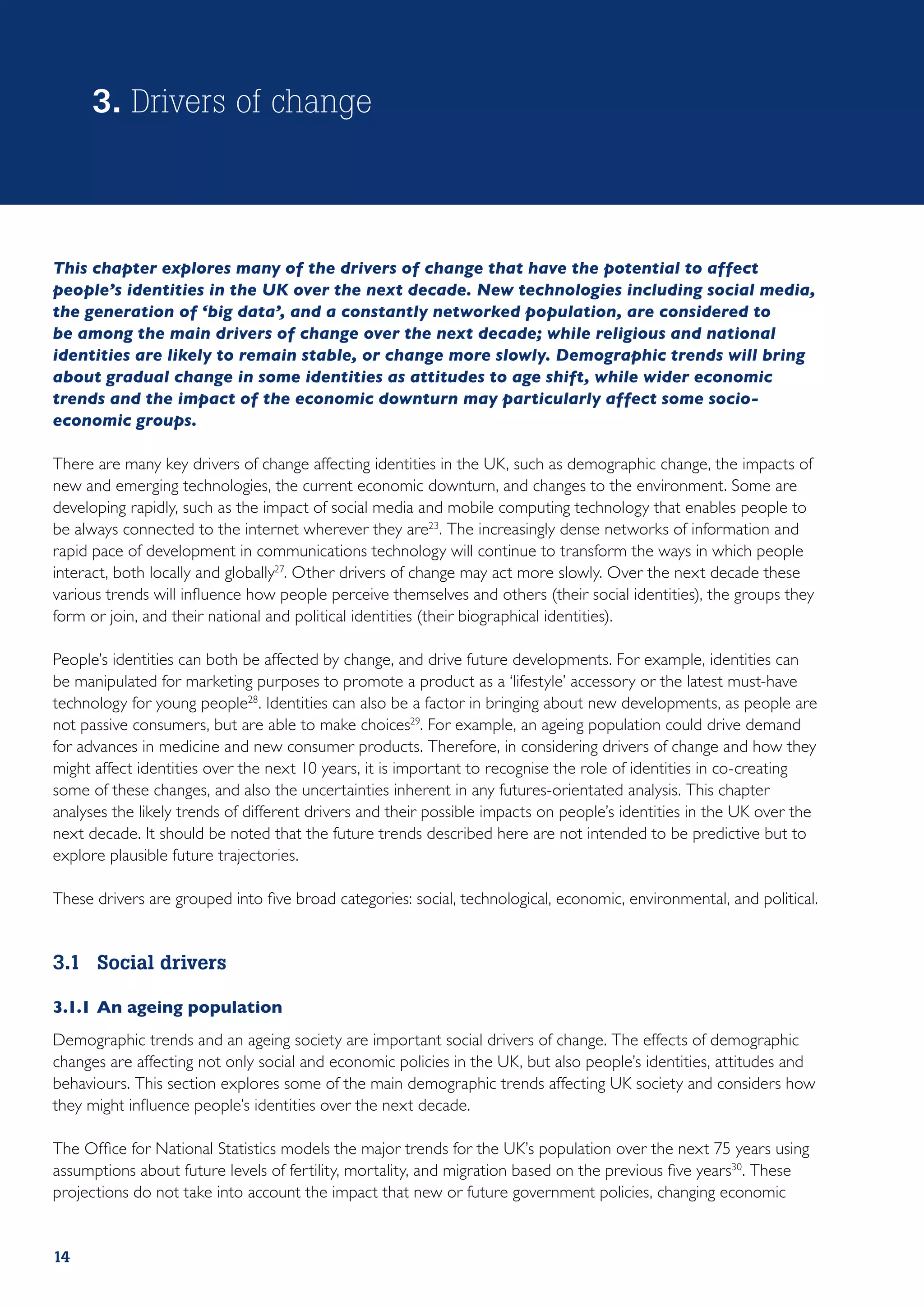 3. Drivers of change



This chapter explores many of the drivers of change that have the potential to affect
people’s identities in the UK over the next decade. New technologies including social media,
the generation of ‘big data’, and a constantly networked population, are considered to
be among the main drivers of change over the next decade; while religious and national
identities are likely to remain stable, or change more slowly. Demographic trends will bring
about gradual change in some identities as attitudes to age shift, while wider economic
trends and the impact of the economic downturn may particularly affect some socio-
economic groups.

There are many key drivers of change affecting identities in the UK, such as demographic change, the impacts of
new and emerging technologies, the current economic downturn, and changes to the environment. Some are
developing rapidly, such as the impact of social media and mobile computing technology that enables people to
be always connected to the internet wherever they are23. The increasingly dense networks of information and
rapid pace of development in communications technology will continue to transform the ways in which people
interact, both locally and globally27. Other drivers of change may act more slowly. Over the next decade these
various trends will influence how people perceive themselves and others (their social identities), the groups they
form or join, and their national and political identities (their biographical identities).

People’s identities can both be affected by change, and drive future developments. For example, identities can
be manipulated for marketing purposes to promote a product as a ‘lifestyle’ accessory or the latest must-have
technology for young people28. Identities can also be a factor in bringing about new developments, as people are
not passive consumers, but are able to make choices29. For example, an ageing population could drive demand
for advances in medicine and new consumer products. Therefore, in considering drivers of change and how they
might affect identities over the next 10 years, it is important to recognise the role of identities in co-creating
some of these changes, and also the uncertainties inherent in any futures-orientated analysis. This chapter
analyses the likely trends of different drivers and their possible impacts on people’s identities in the UK over the
next decade. It should be noted that the future trends described here are not intended to be predictive but to
explore plausible future trajectories.

These drivers are grouped into five broad categories: social, technological, economic, environmental, and political.


3.1	 Social drivers

3.1.1	An ageing population
Demographic trends and an ageing society are important social drivers of change. The effects of demographic
changes are affecting not only social and economic policies in the UK, but also people’s identities, attitudes and
behaviours. This section explores some of the main demographic trends affecting UK society and considers how
they might influence people’s identities over the next decade.

The Office for National Statistics models the major trends for the UK’s population over the next 75 years using
assumptions about future levels of fertility, mortality, and migration based on the previous five years30. These
projections do not take into account the impact that new or future government policies, changing economic


14
 