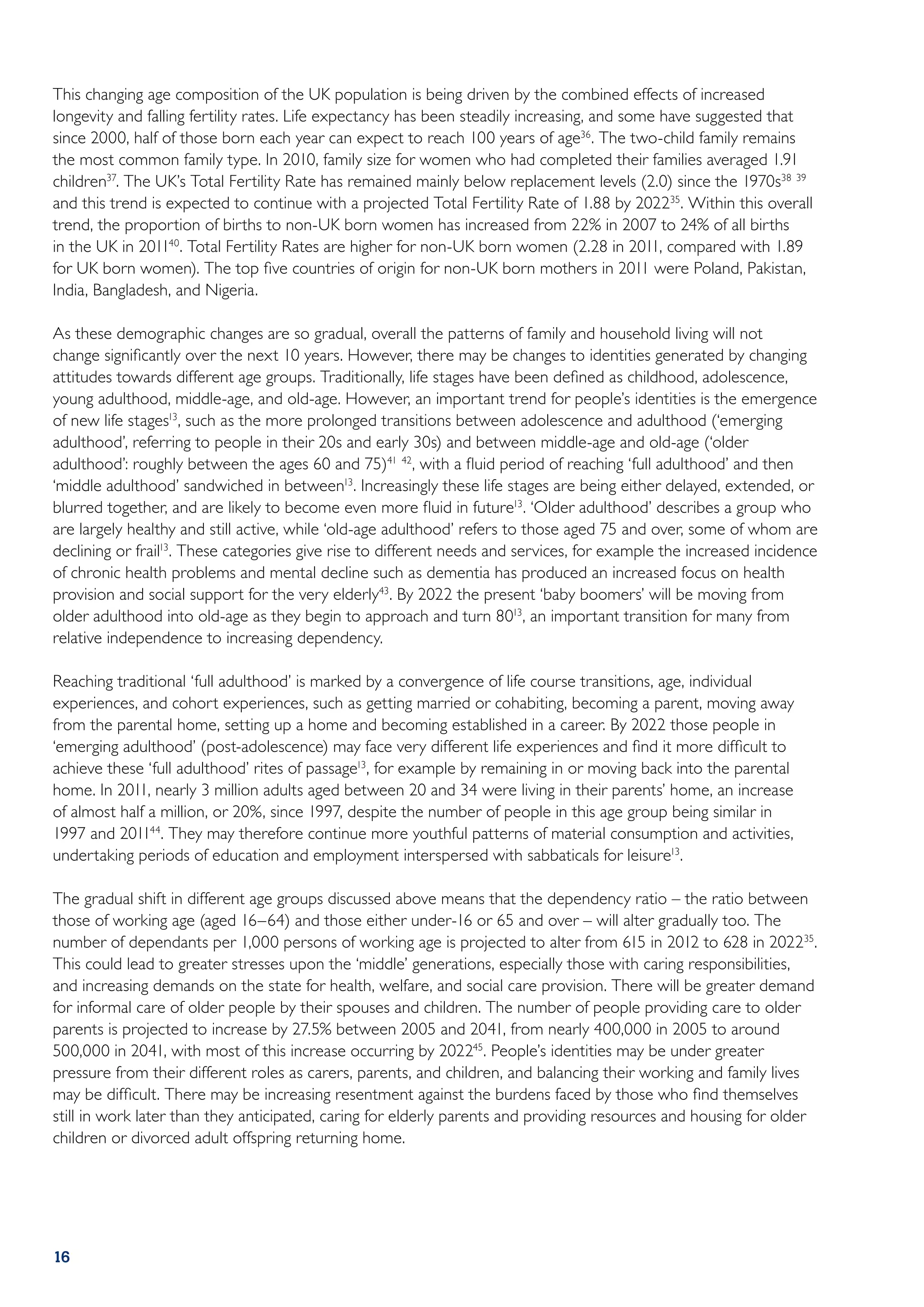This changing age composition of the UK population is being driven by the combined effects of increased
longevity and falling fertility rates. Life expectancy has been steadily increasing, and some have suggested that
since 2000, half of those born each year can expect to reach 100 years of age36 . The two-child family remains
the most common family type. In 2010, family size for women who had completed their families averaged 1.91
children37. The UK’s Total Fertility Rate has remained mainly below replacement levels (2.0) since the 1970s38 39
and this trend is expected to continue with a projected Total Fertility Rate of 1.88 by 202235. Within this overall
trend, the proportion of births to non-UK born women has increased from 22% in 2007 to 24% of all births
in the UK in 201140. Total Fertility Rates are higher for non-UK born women (2.28 in 2011, compared with 1.89
for UK born women). The top five countries of origin for non-UK born mothers in 2011 were Poland, Pakistan,
India, Bangladesh, and Nigeria.

As these demographic changes are so gradual, overall the patterns of family and household living will not
change significantly over the next 10 years. However, there may be changes to identities generated by changing
attitudes towards different age groups. Traditionally, life stages have been defined as childhood, adolescence,
young adulthood, middle-age, and old-age. However, an important trend for people’s identities is the emergence
of new life stages13, such as the more prolonged transitions between adolescence and adulthood (‘emerging
adulthood’, referring to people in their 20s and early 30s) and between middle-age and old-age (‘older
adulthood’: roughly between the ages 60 and 75)41 42, with a fluid period of reaching ‘full adulthood’ and then
‘middle adulthood’ sandwiched in between13. Increasingly these life stages are being either delayed, extended, or
blurred together, and are likely to become even more fluid in future13. ‘Older adulthood’ describes a group who
are largely healthy and still active, while ‘old-age adulthood’ refers to those aged 75 and over, some of whom are
declining or frail13. These categories give rise to different needs and services, for example the increased incidence
of chronic health problems and mental decline such as dementia has produced an increased focus on health
provision and social support for the very elderly43. By 2022 the present ‘baby boomers’ will be moving from
older adulthood into old-age as they begin to approach and turn 8013, an important transition for many from
relative independence to increasing dependency.

Reaching traditional ‘full adulthood’ is marked by a convergence of life course transitions, age, individual
experiences, and cohort experiences, such as getting married or cohabiting, becoming a parent, moving away
from the parental home, setting up a home and becoming established in a career. By 2022 those people in
‘emerging adulthood’ (post-adolescence) may face very different life experiences and find it more difficult to
achieve these ‘full adulthood’ rites of passage13, for example by remaining in or moving back into the parental
home. In 2011, nearly 3 million adults aged between 20 and 34 were living in their parents’ home, an increase
of almost half a million, or 20%, since 1997, despite the number of people in this age group being similar in
1997 and 201144. They may therefore continue more youthful patterns of material consumption and activities,
undertaking periods of education and employment interspersed with sabbaticals for leisure13.

The gradual shift in different age groups discussed above means that the dependency ratio – the ratio between
those of working age (aged 16–64) and those either under-16 or 65 and over – will alter gradually too. The
number of dependants per 1,000 persons of working age is projected to alter from 615 in 2012 to 628 in 202235.
This could lead to greater stresses upon the ‘middle’ generations, especially those with caring responsibilities,
and increasing demands on the state for health, welfare, and social care provision. There will be greater demand
for informal care of older people by their spouses and children. The number of people providing care to older
parents is projected to increase by 27.5% between 2005 and 2041, from nearly 400,000 in 2005 to around
500,000 in 2041, with most of this increase occurring by 202245. People’s identities may be under greater
pressure from their different roles as carers, parents, and children, and balancing their working and family lives
may be difficult. There may be increasing resentment against the burdens faced by those who find themselves
still in work later than they anticipated, caring for elderly parents and providing resources and housing for older
children or divorced adult offspring returning home.




16
 