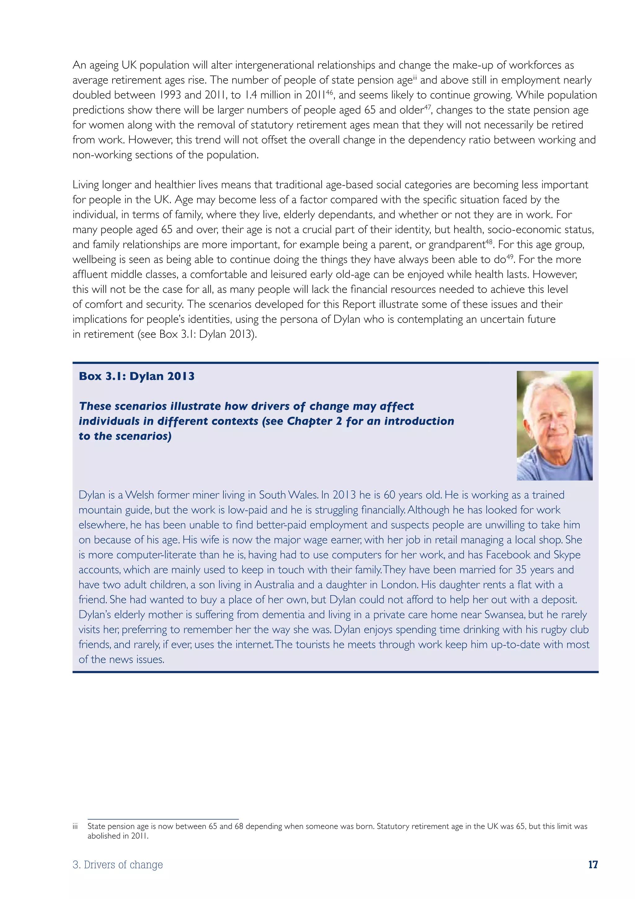 An ageing UK population will alter intergenerational relationships and change the make-up of workforces as
average retirement ages rise. The number of people of state pension ageiii and above still in employment nearly
doubled between 1993 and 2011, to 1.4 million in 201146 , and seems likely to continue growing. While population
predictions show there will be larger numbers of people aged 65 and older47, changes to the state pension age
for women along with the removal of statutory retirement ages mean that they will not necessarily be retired
from work. However, this trend will not offset the overall change in the dependency ratio between working and
non-working sections of the population.

Living longer and healthier lives means that traditional age-based social categories are becoming less important
for people in the UK. Age may become less of a factor compared with the specific situation faced by the
individual, in terms of family, where they live, elderly dependants, and whether or not they are in work. For
many people aged 65 and over, their age is not a crucial part of their identity, but health, socio-economic status,
and family relationships are more important, for example being a parent, or grandparent48. For this age group,
wellbeing is seen as being able to continue doing the things they have always been able to do49. For the more
affluent middle classes, a comfortable and leisured early old-age can be enjoyed while health lasts. However,
this will not be the case for all, as many people will lack the financial resources needed to achieve this level
of comfort and security. The scenarios developed for this Report illustrate some of these issues and their
implications for people’s identities, using the persona of Dylan who is contemplating an uncertain future
in retirement (see Box 3.1: Dylan 2013).


 Box 3.1: Dylan 2013

 These scenarios illustrate how drivers of change may affect
 individuals in different contexts (see Chapter 2 for an introduction
 to the scenarios)



 Dylan is a Welsh former miner living in South Wales. In 2013 he is 60 years old. He is working as a trained
 mountain guide, but the work is low-paid and he is struggling financially. Although he has looked for work
 elsewhere, he has been unable to find better-paid employment and suspects people are unwilling to take him
 on because of his age. His wife is now the major wage earner, with her job in retail managing a local shop. She
 is more computer-literate than he is, having had to use computers for her work, and has Facebook and Skype
 accounts, which are mainly used to keep in touch with their family. They have been married for 35 years and
 have two adult children, a son living in Australia and a daughter in London. His daughter rents a flat with a
 friend. She had wanted to buy a place of her own, but Dylan could not afford to help her out with a deposit.
 Dylan’s elderly mother is suffering from dementia and living in a private care home near Swansea, but he rarely
 visits her, preferring to remember her the way she was. Dylan enjoys spending time drinking with his rugby club
 friends, and rarely, if ever, uses the internet. The tourists he meets through work keep him up-to-date with most
 of the news issues.




iii	 State pension age is now between 65 and 68 depending when someone was born. Statutory retirement age in the UK was 65, but this limit was
     abolished in 2011.


3. Drivers of change                                                                                                                         17
 