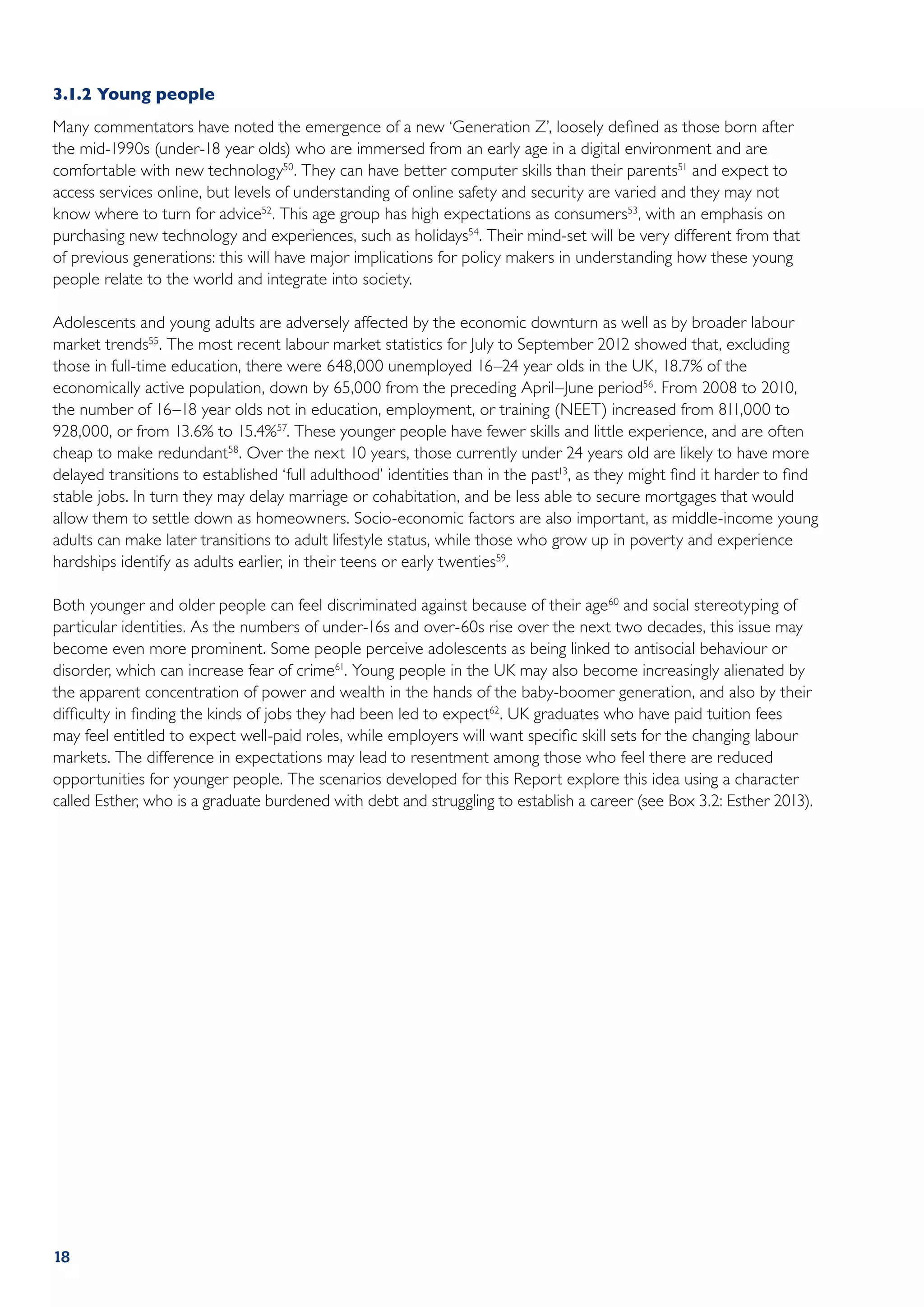 3.1.2	Young people
Many commentators have noted the emergence of a new ‘Generation Z’, loosely defined as those born after
the mid-1990s (under-18 year olds) who are immersed from an early age in a digital environment and are
comfortable with new technology50. They can have better computer skills than their parents51 and expect to
access services online, but levels of understanding of online safety and security are varied and they may not
know where to turn for advice52. This age group has high expectations as consumers53, with an emphasis on
purchasing new technology and experiences, such as holidays54. Their mind-set will be very different from that
of previous generations: this will have major implications for policy makers in understanding how these young
people relate to the world and integrate into society.

Adolescents and young adults are adversely affected by the economic downturn as well as by broader labour
market trends55. The most recent labour market statistics for July to September 2012 showed that, excluding
those in full-time education, there were 648,000 unemployed 16–24 year olds in the UK, 18.7% of the
economically active population, down by 65,000 from the preceding April–June period56 . From 2008 to 2010,
the number of 16–18 year olds not in education, employment, or training (NEET) increased from 811,000 to
928,000, or from 13.6% to 15.4%57. These younger people have fewer skills and little experience, and are often
cheap to make redundant58. Over the next 10 years, those currently under 24 years old are likely to have more
delayed transitions to established ‘full adulthood’ identities than in the past13, as they might find it harder to find
stable jobs. In turn they may delay marriage or cohabitation, and be less able to secure mortgages that would
allow them to settle down as homeowners. Socio-economic factors are also important, as middle-income young
adults can make later transitions to adult lifestyle status, while those who grow up in poverty and experience
hardships identify as adults earlier, in their teens or early twenties59.

Both younger and older people can feel discriminated against because of their age60 and social stereotyping of
particular identities. As the numbers of under-16s and over-60s rise over the next two decades, this issue may
become even more prominent. Some people perceive adolescents as being linked to antisocial behaviour or
disorder, which can increase fear of crime61. Young people in the UK may also become increasingly alienated by
the apparent concentration of power and wealth in the hands of the baby-boomer generation, and also by their
difficulty in finding the kinds of jobs they had been led to expect62. UK graduates who have paid tuition fees
may feel entitled to expect well-paid roles, while employers will want specific skill sets for the changing labour
markets. The difference in expectations may lead to resentment among those who feel there are reduced
opportunities for younger people. The scenarios developed for this Report explore this idea using a character
called Esther, who is a graduate burdened with debt and struggling to establish a career (see Box 3.2: Esther 2013).




18
 