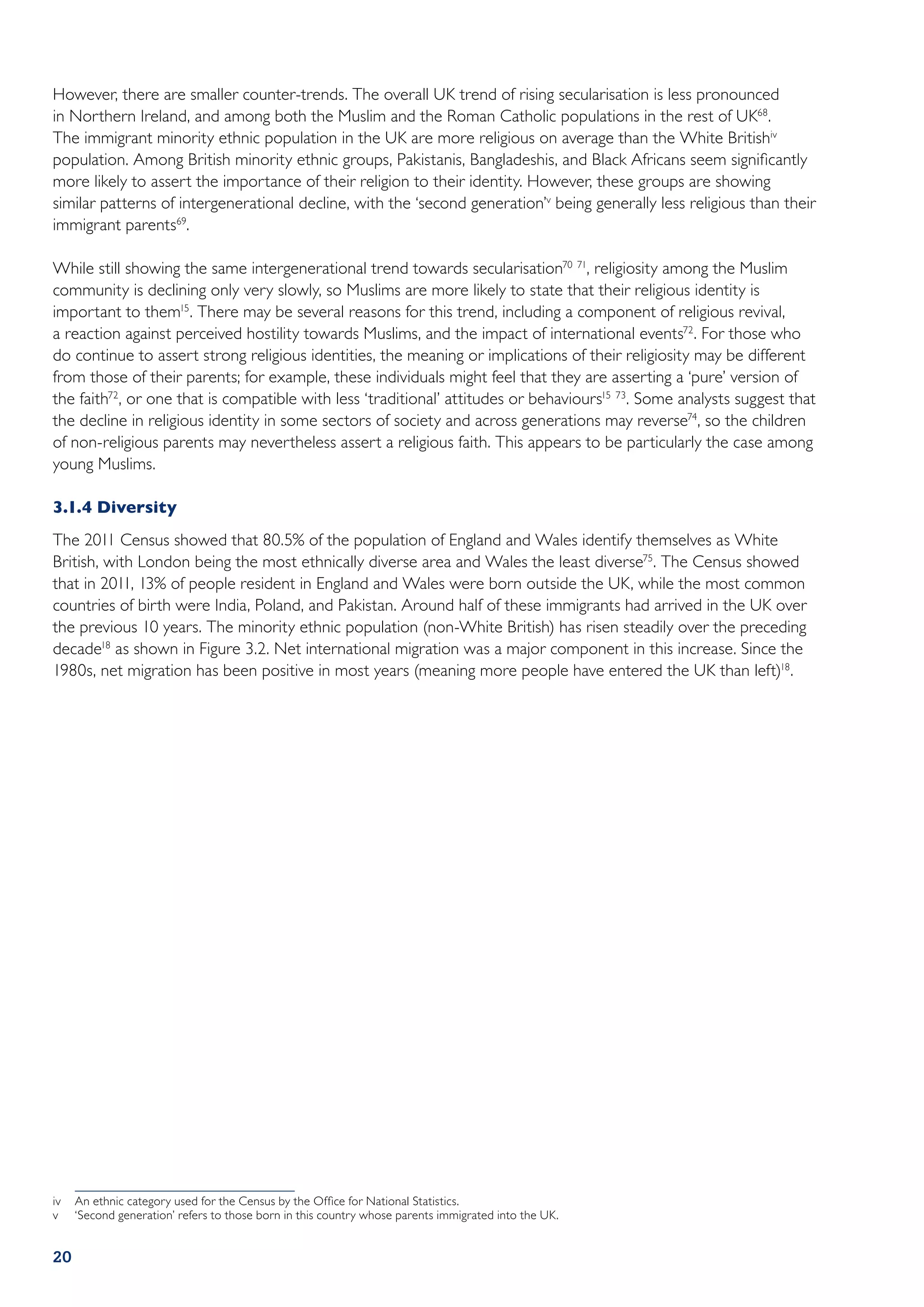 However, there are smaller counter-trends. The overall UK trend of rising secularisation is less pronounced
in Northern Ireland, and among both the Muslim and the Roman Catholic populations in the rest of UK68.
The immigrant minority ethnic population in the UK are more religious on average than the White Britishiv
population. Among British minority ethnic groups, Pakistanis, Bangladeshis, and Black Africans seem significantly
more likely to assert the importance of their religion to their identity. However, these groups are showing
similar patterns of intergenerational decline, with the ‘second generation’v being generally less religious than their
immigrant parents69.

While still showing the same intergenerational trend towards secularisation70 71, religiosity among the Muslim
community is declining only very slowly, so Muslims are more likely to state that their religious identity is
important to them15. There may be several reasons for this trend, including a component of religious revival,
a reaction against perceived hostility towards Muslims, and the impact of international events72. For those who
do continue to assert strong religious identities, the meaning or implications of their religiosity may be different
from those of their parents; for example, these individuals might feel that they are asserting a ‘pure’ version of
the faith72, or one that is compatible with less ‘traditional’ attitudes or behaviours15 73. Some analysts suggest that
the decline in religious identity in some sectors of society and across generations may reverse74, so the children
of non-religious parents may nevertheless assert a religious faith. This appears to be particularly the case among
young Muslims.

3.1.4	Diversity
The 2011 Census showed that 80.5% of the population of England and Wales identify themselves as White
British, with London being the most ethnically diverse area and Wales the least diverse75. The Census showed
that in 2011, 13% of people resident in England and Wales were born outside the UK, while the most common
countries of birth were India, Poland, and Pakistan. Around half of these immigrants had arrived in the UK over
the previous 10 years. The minority ethnic population (non-White British) has risen steadily over the preceding
decade18 as shown in Figure 3.2. Net international migration was a major component in this increase. Since the
1980s, net migration has been positive in most years (meaning more people have entered the UK than left)18.




iv	 An ethnic category used for the Census by the Office for National Statistics.
v	 ‘Second generation’ refers to those born in this country whose parents immigrated into the UK.


20
 