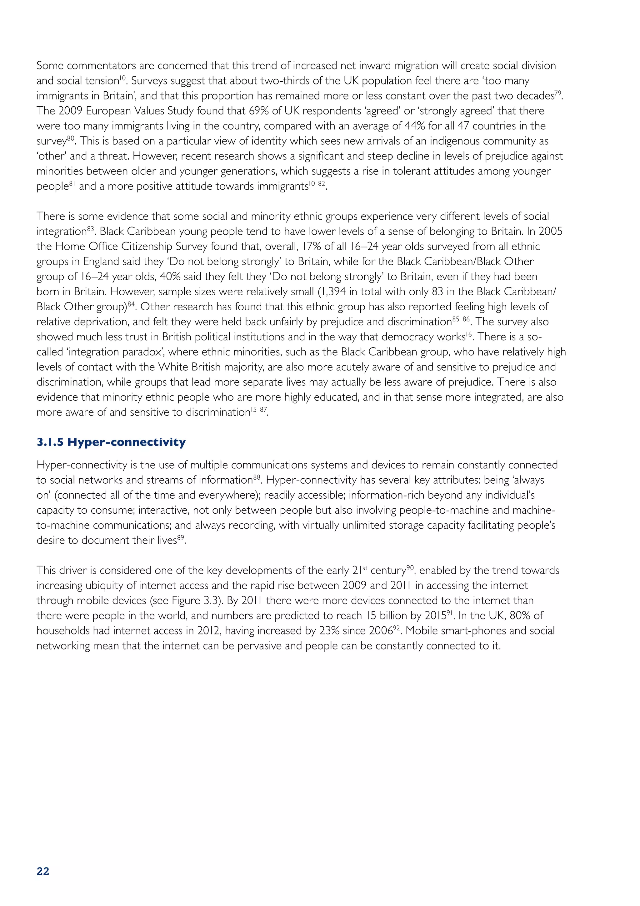 Some commentators are concerned that this trend of increased net inward migration will create social division
and social tension10. Surveys suggest that about two-thirds of the UK population feel there are ‘too many
immigrants in Britain’, and that this proportion has remained more or less constant over the past two decades79.
The 2009 European Values Study found that 69% of UK respondents ‘agreed’ or ‘strongly agreed’ that there
were too many immigrants living in the country, compared with an average of 44% for all 47 countries in the
survey80. This is based on a particular view of identity which sees new arrivals of an indigenous community as
‘other’ and a threat. However, recent research shows a significant and steep decline in levels of prejudice against
minorities between older and younger generations, which suggests a rise in tolerant attitudes among younger
people81 and a more positive attitude towards immigrants10 82.

There is some evidence that some social and minority ethnic groups experience very different levels of social
integration83. Black Caribbean young people tend to have lower levels of a sense of belonging to Britain. In 2005
the Home Office Citizenship Survey found that, overall, 17% of all 16–24 year olds surveyed from all ethnic
groups in England said they ‘Do not belong strongly’ to Britain, while for the Black Caribbean/Black Other
group of 16–24 year olds, 40% said they felt they ‘Do not belong strongly’ to Britain, even if they had been
born in Britain. However, sample sizes were relatively small (1,394 in total with only 83 in the Black Caribbean/
Black Other group)84. Other research has found that this ethnic group has also reported feeling high levels of
relative deprivation, and felt they were held back unfairly by prejudice and discrimination85 86 . The survey also
showed much less trust in British political institutions and in the way that democracy works16 . There is a so-
called ‘integration paradox’, where ethnic minorities, such as the Black Caribbean group, who have relatively high
levels of contact with the White British majority, are also more acutely aware of and sensitive to prejudice and
discrimination, while groups that lead more separate lives may actually be less aware of prejudice. There is also
evidence that minority ethnic people who are more highly educated, and in that sense more integrated, are also
more aware of and sensitive to discrimination15 87.

3.1.5	Hyper-connectivity
Hyper-connectivity is the use of multiple communications systems and devices to remain constantly connected
to social networks and streams of information88. Hyper-connectivity has several key attributes: being ‘always
on’ (connected all of the time and everywhere); readily accessible; information-rich beyond any individual’s
capacity to consume; interactive, not only between people but also involving people-to-machine and machine-
to-machine communications; and always recording, with virtually unlimited storage capacity facilitating people’s
desire to document their lives89.

This driver is considered one of the key developments of the early 21st century 90, enabled by the trend towards
increasing ubiquity of internet access and the rapid rise between 2009 and 2011 in accessing the internet
through mobile devices (see Figure 3.3). By 2011 there were more devices connected to the internet than
there were people in the world, and numbers are predicted to reach 15 billion by 201591. In the UK, 80% of
households had internet access in 2012, having increased by 23% since 200692. Mobile smart-phones and social
networking mean that the internet can be pervasive and people can be constantly connected to it.




22
 