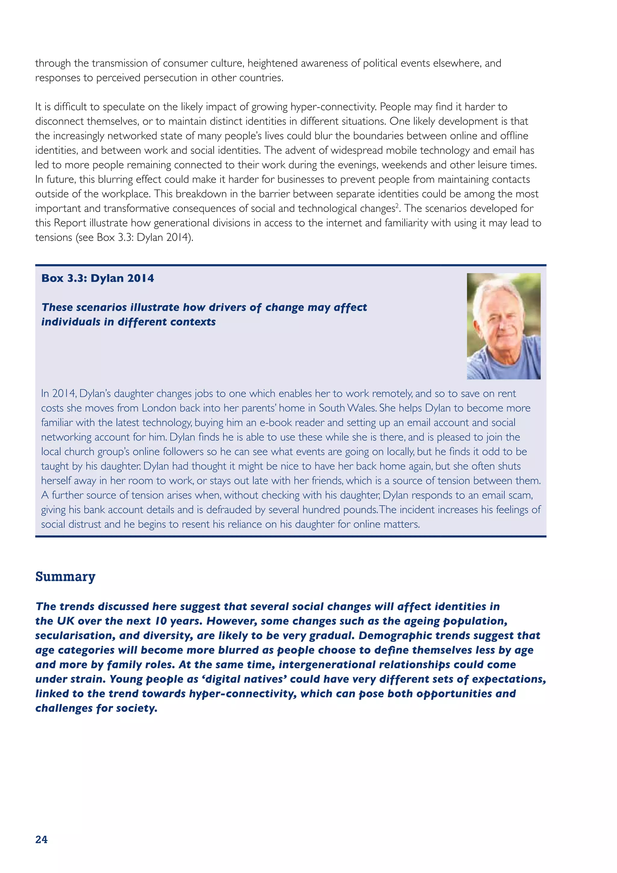 through the transmission of consumer culture, heightened awareness of political events elsewhere, and
responses to perceived persecution in other countries.

It is difficult to speculate on the likely impact of growing hyper-connectivity. People may find it harder to
disconnect themselves, or to maintain distinct identities in different situations. One likely development is that
the increasingly networked state of many people’s lives could blur the boundaries between online and offline
identities, and between work and social identities. The advent of widespread mobile technology and email has
led to more people remaining connected to their work during the evenings, weekends and other leisure times.
In future, this blurring effect could make it harder for businesses to prevent people from maintaining contacts
outside of the workplace. This breakdown in the barrier between separate identities could be among the most
important and transformative consequences of social and technological changes2. The scenarios developed for
this Report illustrate how generational divisions in access to the internet and familiarity with using it may lead to
tensions (see Box 3.3: Dylan 2014).


 Box 3.3: Dylan 2014

 These scenarios illustrate how drivers of change may affect
 individuals in different contexts




 In 2014, Dylan’s daughter changes jobs to one which enables her to work remotely, and so to save on rent
 costs she moves from London back into her parents’ home in South Wales. She helps Dylan to become more
 familiar with the latest technology, buying him an e-book reader and setting up an email account and social
 networking account for him. Dylan finds he is able to use these while she is there, and is pleased to join the
 local church group’s online followers so he can see what events are going on locally, but he finds it odd to be
 taught by his daughter. Dylan had thought it might be nice to have her back home again, but she often shuts
 herself away in her room to work, or stays out late with her friends, which is a source of tension between them.
 A further source of tension arises when, without checking with his daughter, Dylan responds to an email scam,
 giving his bank account details and is defrauded by several hundred pounds. The incident increases his feelings of
 social distrust and he begins to resent his reliance on his daughter for online matters.



Summary

The trends discussed here suggest that several social changes will affect identities in
the UK over the next 10 years. However, some changes such as the ageing population,
secularisation, and diversity, are likely to be very gradual. Demographic trends suggest that
age categories will become more blurred as people choose to define themselves less by age
and more by family roles. At the same time, intergenerational relationships could come
under strain. Young people as ‘digital natives’ could have very different sets of expectations,
linked to the trend towards hyper-connectivity, which can pose both opportunities and
challenges for society.




24
 
