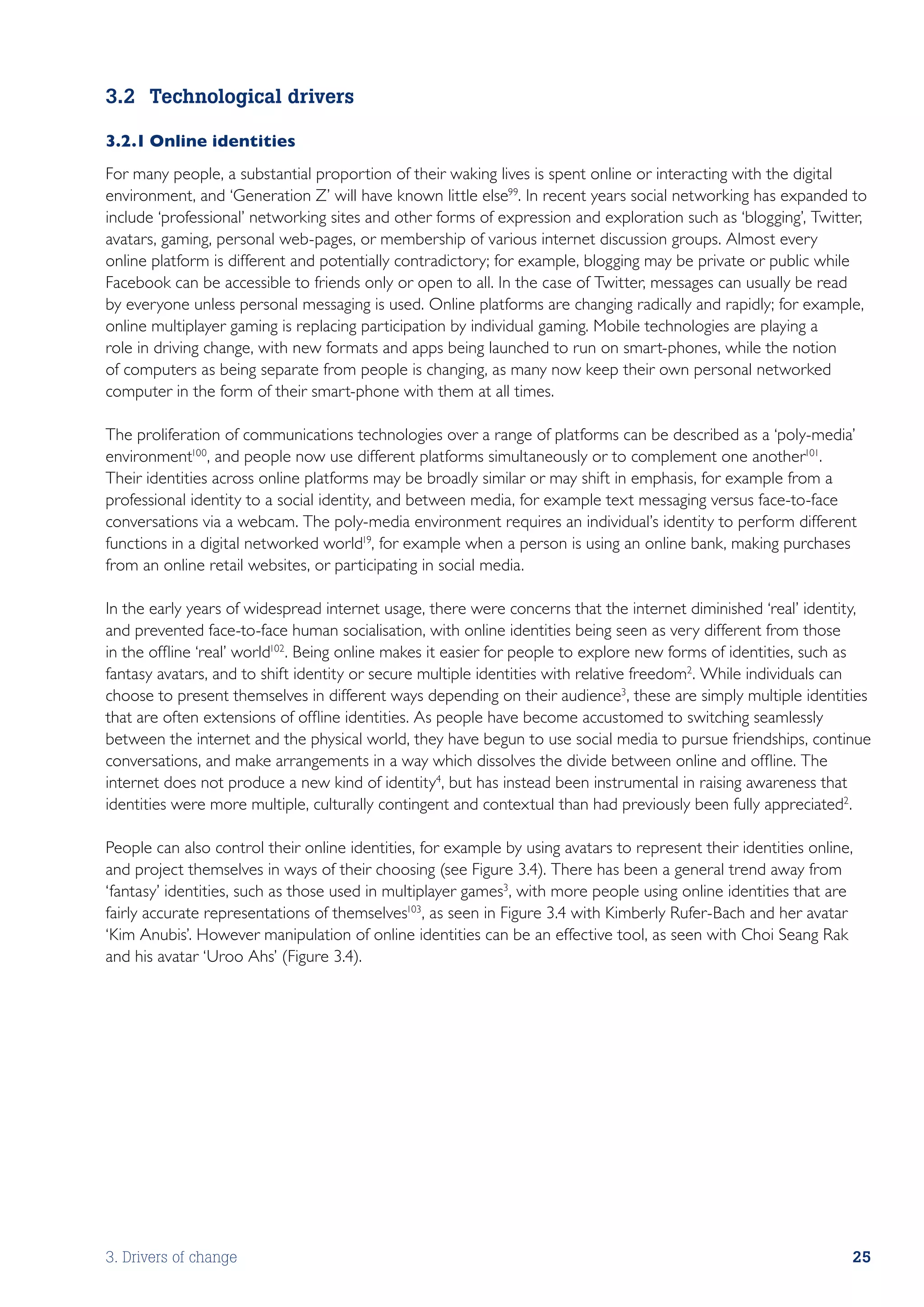 3.2	 Technological drivers

3.2.1	Online identities
For many people, a substantial proportion of their waking lives is spent online or interacting with the digital
environment, and ‘Generation Z’ will have known little else99. In recent years social networking has expanded to
include ‘professional’ networking sites and other forms of expression and exploration such as ‘blogging’, Twitter,
avatars, gaming, personal web-pages, or membership of various internet discussion groups. Almost every
online platform is different and potentially contradictory; for example, blogging may be private or public while
Facebook can be accessible to friends only or open to all. In the case of Twitter, messages can usually be read
by everyone unless personal messaging is used. Online platforms are changing radically and rapidly; for example,
online multiplayer gaming is replacing participation by individual gaming. Mobile technologies are playing a
role in driving change, with new formats and apps being launched to run on smart-phones, while the notion
of computers as being separate from people is changing, as many now keep their own personal networked
computer in the form of their smart-phone with them at all times.

The proliferation of communications technologies over a range of platforms can be described as a ‘poly-media’
environment100, and people now use different platforms simultaneously or to complement one another101.
Their identities across online platforms may be broadly similar or may shift in emphasis, for example from a
professional identity to a social identity, and between media, for example text messaging versus face-to-face
conversations via a webcam. The poly-media environment requires an individual’s identity to perform different
functions in a digital networked world19, for example when a person is using an online bank, making purchases
from an online retail websites, or participating in social media.

In the early years of widespread internet usage, there were concerns that the internet diminished ‘real’ identity,
and prevented face-to-face human socialisation, with online identities being seen as very different from those
in the offline ‘real’ world102. Being online makes it easier for people to explore new forms of identities, such as
fantasy avatars, and to shift identity or secure multiple identities with relative freedom2. While individuals can
choose to present themselves in different ways depending on their audience3, these are simply multiple identities
that are often extensions of offline identities. As people have become accustomed to switching seamlessly
between the internet and the physical world, they have begun to use social media to pursue friendships, continue
conversations, and make arrangements in a way which dissolves the divide between online and offline. The
internet does not produce a new kind of identity4, but has instead been instrumental in raising awareness that
identities were more multiple, culturally contingent and contextual than had previously been fully appreciated2.

People can also control their online identities, for example by using avatars to represent their identities online,
and project themselves in ways of their choosing (see Figure 3.4). There has been a general trend away from
‘fantasy’ identities, such as those used in multiplayer games3, with more people using online identities that are
fairly accurate representations of themselves103, as seen in Figure 3.4 with Kimberly Rufer-Bach and her avatar
‘Kim Anubis’. However manipulation of online identities can be an effective tool, as seen with Choi Seang Rak
and his avatar ‘Uroo Ahs’ (Figure 3.4).




3. Drivers of change                                                                                              25
 