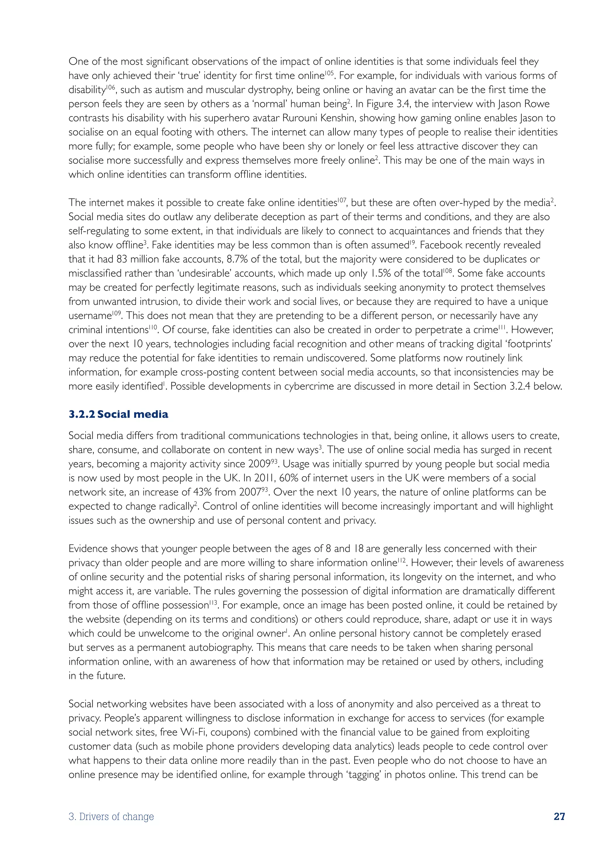 One of the most significant observations of the impact of online identities is that some individuals feel they
have only achieved their ‘true’ identity for first time online105. For example, for individuals with various forms of
disability106 , such as autism and muscular dystrophy, being online or having an avatar can be the first time the
person feels they are seen by others as a ‘normal’ human being2. In Figure 3.4, the interview with Jason Rowe
contrasts his disability with his superhero avatar Rurouni Kenshin, showing how gaming online enables Jason to
socialise on an equal footing with others. The internet can allow many types of people to realise their identities
more fully; for example, some people who have been shy or lonely or feel less attractive discover they can
socialise more successfully and express themselves more freely online2. This may be one of the main ways in
which online identities can transform offline identities.

The internet makes it possible to create fake online identities107, but these are often over-hyped by the media2.
Social media sites do outlaw any deliberate deception as part of their terms and conditions, and they are also
self-regulating to some extent, in that individuals are likely to connect to acquaintances and friends that they
also know offline3. Fake identities may be less common than is often assumed19. Facebook recently revealed
that it had 83 million fake accounts, 8.7% of the total, but the majority were considered to be duplicates or
misclassified rather than ‘undesirable’ accounts, which made up only 1.5% of the total108. Some fake accounts
may be created for perfectly legitimate reasons, such as individuals seeking anonymity to protect themselves
from unwanted intrusion, to divide their work and social lives, or because they are required to have a unique
username109. This does not mean that they are pretending to be a different person, or necessarily have any
criminal intentions110. Of course, fake identities can also be created in order to perpetrate a crime111. However,
over the next 10 years, technologies including facial recognition and other means of tracking digital ‘footprints’
may reduce the potential for fake identities to remain undiscovered. Some platforms now routinely link
information, for example cross-posting content between social media accounts, so that inconsistencies may be
more easily identified1. Possible developments in cybercrime are discussed in more detail in Section 3.2.4 below.

3.2.2	Social media
Social media differs from traditional communications technologies in that, being online, it allows users to create,
share, consume, and collaborate on content in new ways3. The use of online social media has surged in recent
years, becoming a majority activity since 200993. Usage was initially spurred by young people but social media
is now used by most people in the UK. In 2011, 60% of internet users in the UK were members of a social
network site, an increase of 43% from 200793. Over the next 10 years, the nature of online platforms can be
expected to change radically2. Control of online identities will become increasingly important and will highlight
issues such as the ownership and use of personal content and privacy.

Evidence shows that younger people between the ages of 8 and 18 are generally less concerned with their
privacy than older people and are more willing to share information online112. However, their levels of awareness
of online security and the potential risks of sharing personal information, its longevity on the internet, and who
might access it, are variable. The rules governing the possession of digital information are dramatically different
from those of offline possession113. For example, once an image has been posted online, it could be retained by
the website (depending on its terms and conditions) or others could reproduce, share, adapt or use it in ways
which could be unwelcome to the original owner1. An online personal history cannot be completely erased
but serves as a permanent autobiography. This means that care needs to be taken when sharing personal
information online, with an awareness of how that information may be retained or used by others, including
in the future.

Social networking websites have been associated with a loss of anonymity and also perceived as a threat to
privacy. People’s apparent willingness to disclose information in exchange for access to services (for example
social network sites, free Wi-Fi, coupons) combined with the financial value to be gained from exploiting
customer data (such as mobile phone providers developing data analytics) leads people to cede control over
what happens to their data online more readily than in the past. Even people who do not choose to have an
online presence may be identified online, for example through ‘tagging’ in photos online. This trend can be


3. Drivers of change                                                                                                27
 