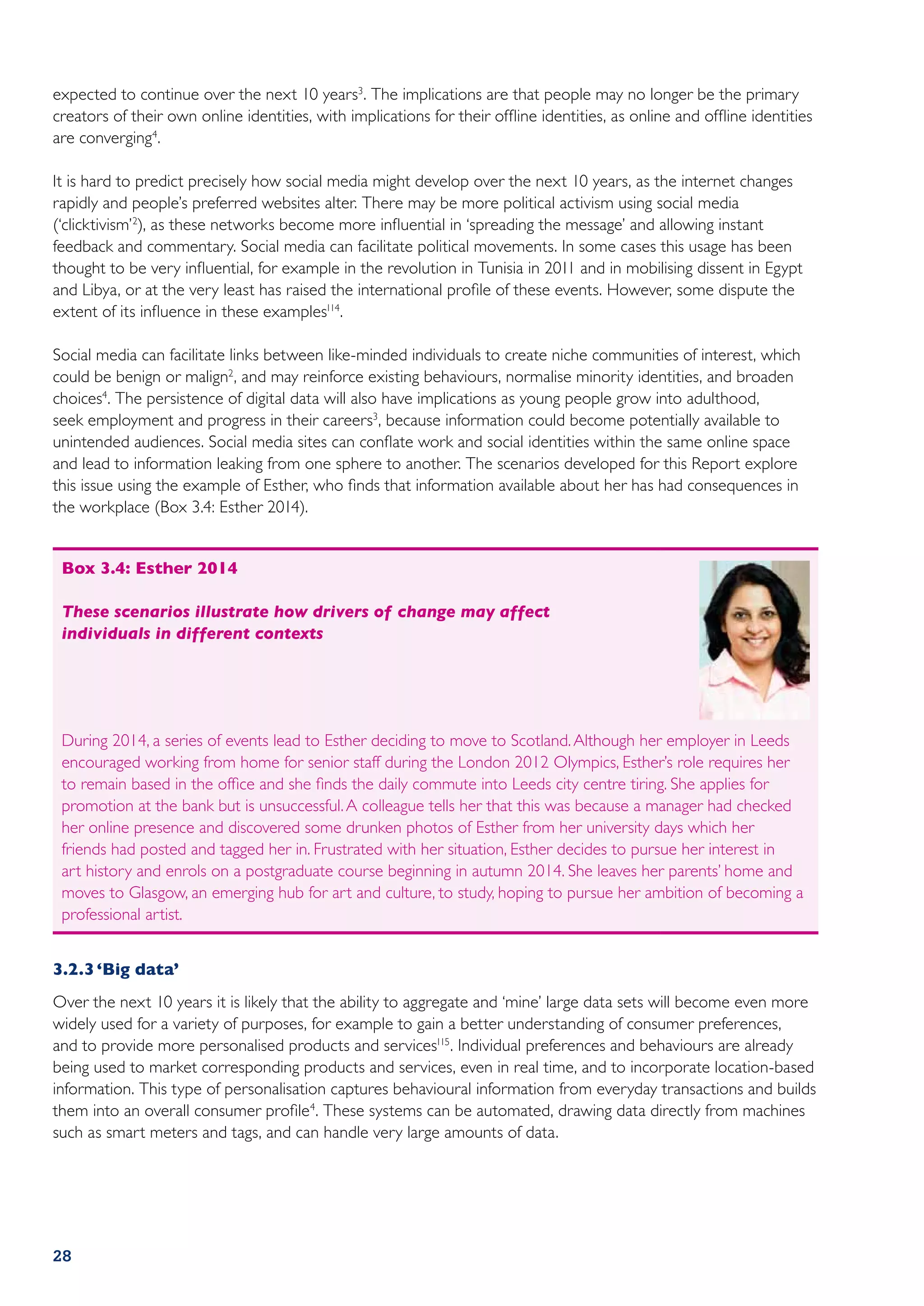expected to continue over the next 10 years3. The implications are that people may no longer be the primary
creators of their own online identities, with implications for their offline identities, as online and offline identities
are converging4.

It is hard to predict precisely how social media might develop over the next 10 years, as the internet changes
rapidly and people’s preferred websites alter. There may be more political activism using social media
(‘clicktivism’ 2), as these networks become more influential in ‘spreading the message’ and allowing instant
feedback and commentary. Social media can facilitate political movements. In some cases this usage has been
thought to be very influential, for example in the revolution in Tunisia in 2011 and in mobilising dissent in Egypt
and Libya, or at the very least has raised the international profile of these events. However, some dispute the
extent of its influence in these examples114.

Social media can facilitate links between like-minded individuals to create niche communities of interest, which
could be benign or malign2, and may reinforce existing behaviours, normalise minority identities, and broaden
choices4. The persistence of digital data will also have implications as young people grow into adulthood,
seek employment and progress in their careers3, because information could become potentially available to
unintended audiences. Social media sites can conflate work and social identities within the same online space
and lead to information leaking from one sphere to another. The scenarios developed for this Report explore
this issue using the example of Esther, who finds that information available about her has had consequences in
the workplace (Box 3.4: Esther 2014).


 Box 3.4: Esther 2014

 These scenarios illustrate how drivers of change may affect
 individuals in different contexts




 During 2014, a series of events lead to Esther deciding to move to Scotland. Although her employer in Leeds
 encouraged working from home for senior staff during the London 2012 Olympics, Esther’s role requires her
 to remain based in the office and she finds the daily commute into Leeds city centre tiring. She applies for
 promotion at the bank but is unsuccessful. A colleague tells her that this was because a manager had checked
 her online presence and discovered some drunken photos of Esther from her university days which her
 friends had posted and tagged her in. Frustrated with her situation, Esther decides to pursue her interest in
 art history and enrols on a postgraduate course beginning in autumn 2014. She leaves her parents’ home and
 moves to Glasgow, an emerging hub for art and culture, to study, hoping to pursue her ambition of becoming a
 professional artist.


3.2.3	‘Big data’
Over the next 10 years it is likely that the ability to aggregate and ‘mine’ large data sets will become even more
widely used for a variety of purposes, for example to gain a better understanding of consumer preferences,
and to provide more personalised products and services115. Individual preferences and behaviours are already
being used to market corresponding products and services, even in real time, and to incorporate location-based
information. This type of personalisation captures behavioural information from everyday transactions and builds
them into an overall consumer profile4. These systems can be automated, drawing data directly from machines
such as smart meters and tags, and can handle very large amounts of data.




28
 