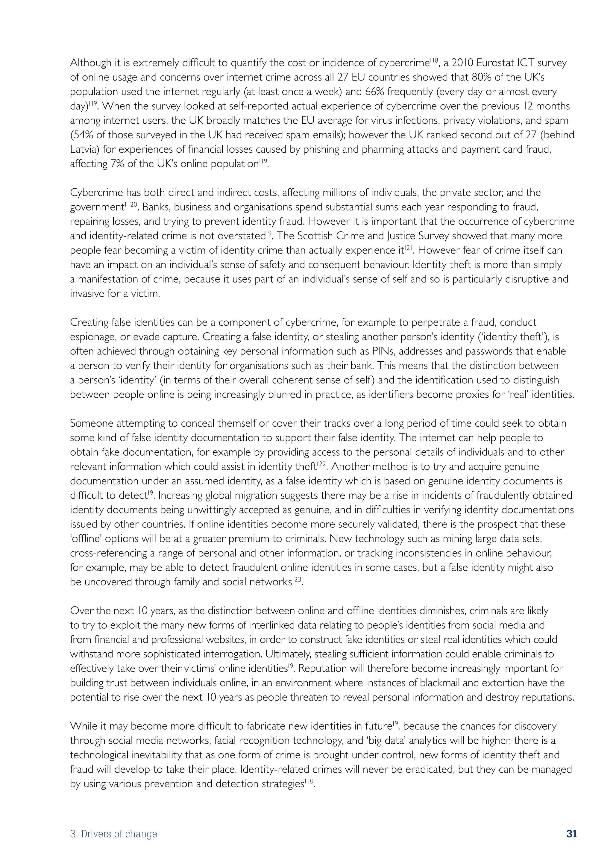 Although it is extremely difficult to quantify the cost or incidence of cybercrime118, a 2010 Eurostat ICT survey
of online usage and concerns over internet crime across all 27 EU countries showed that 80% of the UK’s
population used the internet regularly (at least once a week) and 66% frequently (every day or almost every
day)119. When the survey looked at self-reported actual experience of cybercrime over the previous 12 months
among internet users, the UK broadly matches the EU average for virus infections, privacy violations, and spam
(54% of those surveyed in the UK had received spam emails); however the UK ranked second out of 27 (behind
Latvia) for experiences of financial losses caused by phishing and pharming attacks and payment card fraud,
affecting 7% of the UK’s online population119.

Cybercrime has both direct and indirect costs, affecting millions of individuals, the private sector, and the
government1 20. Banks, business and organisations spend substantial sums each year responding to fraud,
repairing losses, and trying to prevent identity fraud. However it is important that the occurrence of cybercrime
and identity-related crime is not overstated19. The Scottish Crime and Justice Survey showed that many more
people fear becoming a victim of identity crime than actually experience it121. However fear of crime itself can
have an impact on an individual’s sense of safety and consequent behaviour. Identity theft is more than simply
a manifestation of crime, because it uses part of an individual’s sense of self and so is particularly disruptive and
invasive for a victim.

Creating false identities can be a component of cybercrime, for example to perpetrate a fraud, conduct
espionage, or evade capture. Creating a false identity, or stealing another person’s identity (‘identity theft’), is
often achieved through obtaining key personal information such as PINs, addresses and passwords that enable
a person to verify their identity for organisations such as their bank. This means that the distinction between
a person’s ‘identity’ (in terms of their overall coherent sense of self) and the identification used to distinguish
between people online is being increasingly blurred in practice, as identifiers become proxies for ‘real’ identities.

Someone attempting to conceal themself or cover their tracks over a long period of time could seek to obtain
some kind of false identity documentation to support their false identity. The internet can help people to
obtain fake documentation, for example by providing access to the personal details of individuals and to other
relevant information which could assist in identity theft122. Another method is to try and acquire genuine
documentation under an assumed identity, as a false identity which is based on genuine identity documents is
difficult to detect19. Increasing global migration suggests there may be a rise in incidents of fraudulently obtained
identity documents being unwittingly accepted as genuine, and in difficulties in verifying identity documentations
issued by other countries. If online identities become more securely validated, there is the prospect that these
‘offline’ options will be at a greater premium to criminals. New technology such as mining large data sets,
cross-referencing a range of personal and other information, or tracking inconsistencies in online behaviour,
for example, may be able to detect fraudulent online identities in some cases, but a false identity might also
be uncovered through family and social networks123.

Over the next 10 years, as the distinction between online and offline identities diminishes, criminals are likely
to try to exploit the many new forms of interlinked data relating to people’s identities from social media and
from financial and professional websites, in order to construct fake identities or steal real identities which could
withstand more sophisticated interrogation. Ultimately, stealing sufficient information could enable criminals to
effectively take over their victims’ online identities19. Reputation will therefore become increasingly important for
building trust between individuals online, in an environment where instances of blackmail and extortion have the
potential to rise over the next 10 years as people threaten to reveal personal information and destroy reputations.

While it may become more difficult to fabricate new identities in future19, because the chances for discovery
through social media networks, facial recognition technology, and ‘big data’ analytics will be higher, there is a
technological inevitability that as one form of crime is brought under control, new forms of identity theft and
fraud will develop to take their place. Identity-related crimes will never be eradicated, but they can be managed
by using various prevention and detection strategies118.



3. Drivers of change                                                                                               31
 