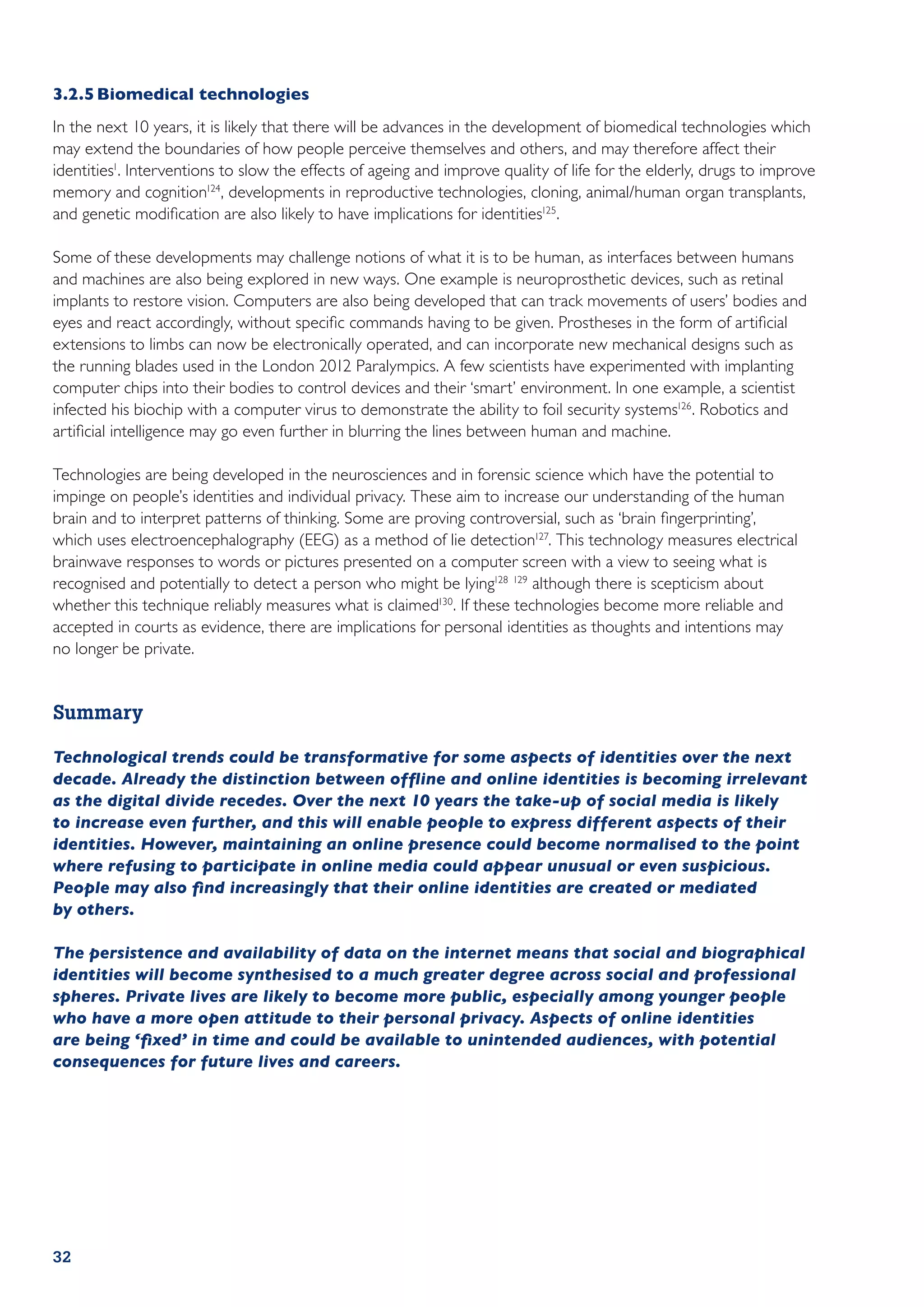 3.2.5	Biomedical technologies
In the next 10 years, it is likely that there will be advances in the development of biomedical technologies which
may extend the boundaries of how people perceive themselves and others, and may therefore affect their
identities1. Interventions to slow the effects of ageing and improve quality of life for the elderly, drugs to improve
memory and cognition124, developments in reproductive technologies, cloning, animal/human organ transplants,
and genetic modification are also likely to have implications for identities125.

Some of these developments may challenge notions of what it is to be human, as interfaces between humans
and machines are also being explored in new ways. One example is neuroprosthetic devices, such as retinal
implants to restore vision. Computers are also being developed that can track movements of users’ bodies and
eyes and react accordingly, without specific commands having to be given. Prostheses in the form of artificial
extensions to limbs can now be electronically operated, and can incorporate new mechanical designs such as
the running blades used in the London 2012 Paralympics. A few scientists have experimented with implanting
computer chips into their bodies to control devices and their ‘smart’ environment. In one example, a scientist
infected his biochip with a computer virus to demonstrate the ability to foil security systems126 . Robotics and
artificial intelligence may go even further in blurring the lines between human and machine.

Technologies are being developed in the neurosciences and in forensic science which have the potential to
impinge on people’s identities and individual privacy. These aim to increase our understanding of the human
brain and to interpret patterns of thinking. Some are proving controversial, such as ‘brain fingerprinting’,
which uses electroencephalography (EEG) as a method of lie detection127. This technology measures electrical
brainwave responses to words or pictures presented on a computer screen with a view to seeing what is
recognised and potentially to detect a person who might be lying128 129 although there is scepticism about
whether this technique reliably measures what is claimed130. If these technologies become more reliable and
accepted in courts as evidence, there are implications for personal identities as thoughts and intentions may
no longer be private.


Summary

Technological trends could be transformative for some aspects of identities over the next
decade. Already the distinction between offline and online identities is becoming irrelevant
as the digital divide recedes. Over the next 10 years the take-up of social media is likely
to increase even further, and this will enable people to express different aspects of their
identities. However, maintaining an online presence could become normalised to the point
where refusing to participate in online media could appear unusual or even suspicious.
People may also find increasingly that their online identities are created or mediated
by others.

The persistence and availability of data on the internet means that social and biographical
identities will become synthesised to a much greater degree across social and professional
spheres. Private lives are likely to become more public, especially among younger people
who have a more open attitude to their personal privacy. Aspects of online identities
are being ‘fixed’ in time and could be available to unintended audiences, with potential
consequences for future lives and careers.




32
 