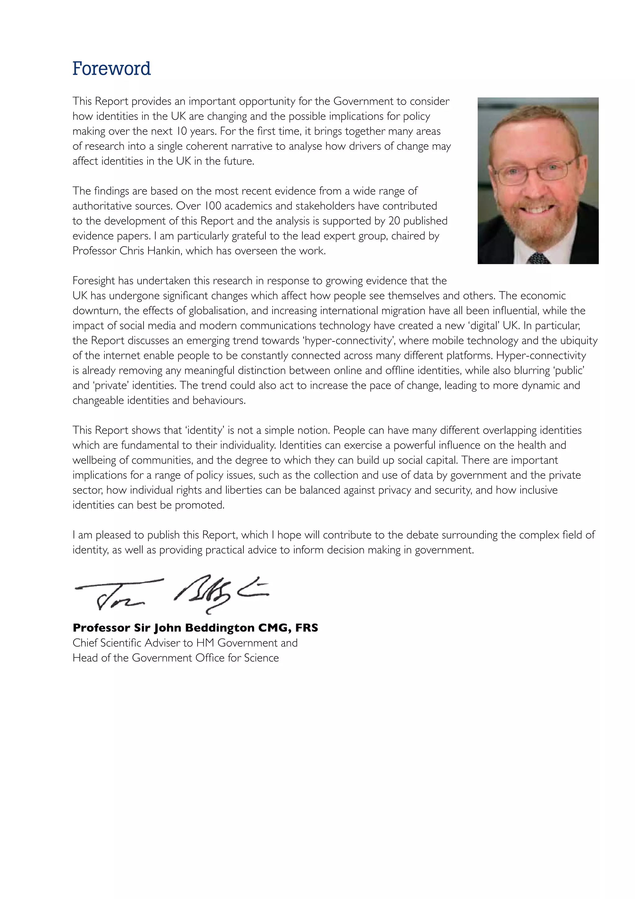 Foreword
This Report provides an important opportunity for the Government to consider
how identities in the UK are changing and the possible implications for policy
making over the next 10 years. For the first time, it brings together many areas
of research into a single coherent narrative to analyse how drivers of change may
affect identities in the UK in the future.

The findings are based on the most recent evidence from a wide range of
authoritative sources. Over 100 academics and stakeholders have contributed
to the development of this Report and the analysis is supported by 20 published
evidence papers. I am particularly grateful to the lead expert group, chaired by
Professor Chris Hankin, which has overseen the work.

Foresight has undertaken this research in response to growing evidence that the
UK has undergone significant changes which affect how people see themselves and others. The economic
downturn, the effects of globalisation, and increasing international migration have all been influential, while the
impact of social media and modern communications technology have created a new ‘digital’ UK. In particular,
the Report discusses an emerging trend towards ‘hyper-connectivity’, where mobile technology and the ubiquity
of the internet enable people to be constantly connected across many different platforms. Hyper-connectivity
is already removing any meaningful distinction between online and offline identities, while also blurring ‘public’
and ‘private’ identities. The trend could also act to increase the pace of change, leading to more dynamic and
changeable identities and behaviours.

This Report shows that ‘identity’ is not a simple notion. People can have many different overlapping identities
which are fundamental to their individuality. Identities can exercise a powerful influence on the health and
wellbeing of communities, and the degree to which they can build up social capital. There are important
implications for a range of policy issues, such as the collection and use of data by government and the private
sector, how individual rights and liberties can be balanced against privacy and security, and how inclusive
identities can best be promoted.

I am pleased to publish this Report, which I hope will contribute to the debate surrounding the complex field of
identity, as well as providing practical advice to inform decision making in government.




Professor Sir John Beddington CMG, FRS
Chief Scientific Adviser to HM Government and
Head of the Government Office for Science
 