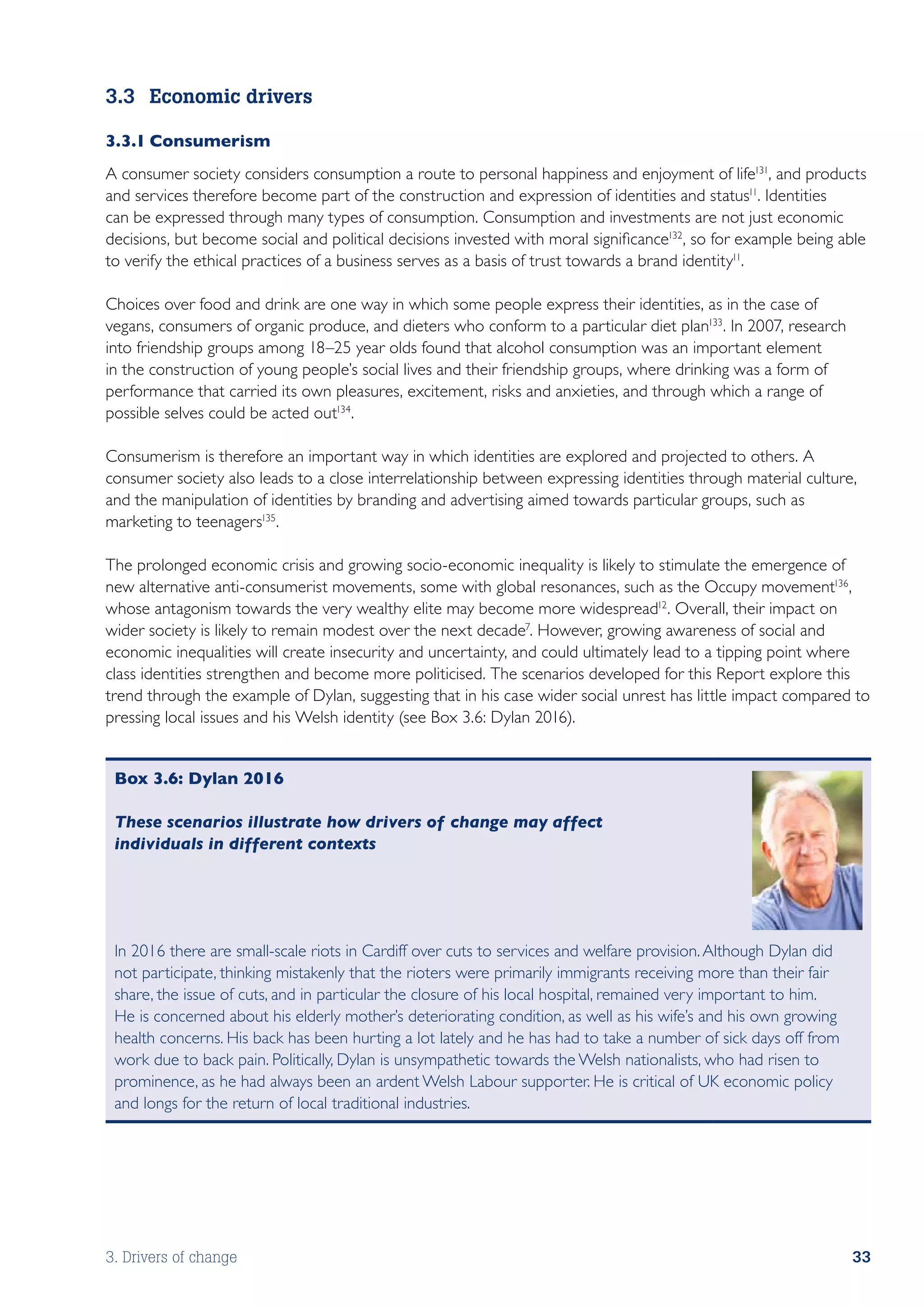 3.3	 Economic drivers

3.3.1	Consumerism
A consumer society considers consumption a route to personal happiness and enjoyment of life131, and products
and services therefore become part of the construction and expression of identities and status11. Identities
can be expressed through many types of consumption. Consumption and investments are not just economic
decisions, but become social and political decisions invested with moral significance132, so for example being able
to verify the ethical practices of a business serves as a basis of trust towards a brand identity11.

Choices over food and drink are one way in which some people express their identities, as in the case of
vegans, consumers of organic produce, and dieters who conform to a particular diet plan133. In 2007, research
into friendship groups among 18–25 year olds found that alcohol consumption was an important element
in the construction of young people’s social lives and their friendship groups, where drinking was a form of
performance that carried its own pleasures, excitement, risks and anxieties, and through which a range of
possible selves could be acted out134.

Consumerism is therefore an important way in which identities are explored and projected to others. A
consumer society also leads to a close interrelationship between expressing identities through material culture,
and the manipulation of identities by branding and advertising aimed towards particular groups, such as
marketing to teenagers135.

The prolonged economic crisis and growing socio-economic inequality is likely to stimulate the emergence of
new alternative anti-consumerist movements, some with global resonances, such as the Occupy movement136 ,
whose antagonism towards the very wealthy elite may become more widespread12. Overall, their impact on
wider society is likely to remain modest over the next decade7. However, growing awareness of social and
economic inequalities will create insecurity and uncertainty, and could ultimately lead to a tipping point where
class identities strengthen and become more politicised. The scenarios developed for this Report explore this
trend through the example of Dylan, suggesting that in his case wider social unrest has little impact compared to
pressing local issues and his Welsh identity (see Box 3.6: Dylan 2016).


 Box 3.6: Dylan 2016

 These scenarios illustrate how drivers of change may affect
 individuals in different contexts




 In 2016 there are small-scale riots in Cardiff over cuts to services and welfare provision. Although Dylan did
 not participate, thinking mistakenly that the rioters were primarily immigrants receiving more than their fair
 share, the issue of cuts, and in particular the closure of his local hospital, remained very important to him.
 He is concerned about his elderly mother’s deteriorating condition, as well as his wife’s and his own growing
 health concerns. His back has been hurting a lot lately and he has had to take a number of sick days off from
 work due to back pain. Politically, Dylan is unsympathetic towards the Welsh nationalists, who had risen to
 prominence, as he had always been an ardent Welsh Labour supporter. He is critical of UK economic policy
 and longs for the return of local traditional industries.




3. Drivers of change                                                                                              33
 