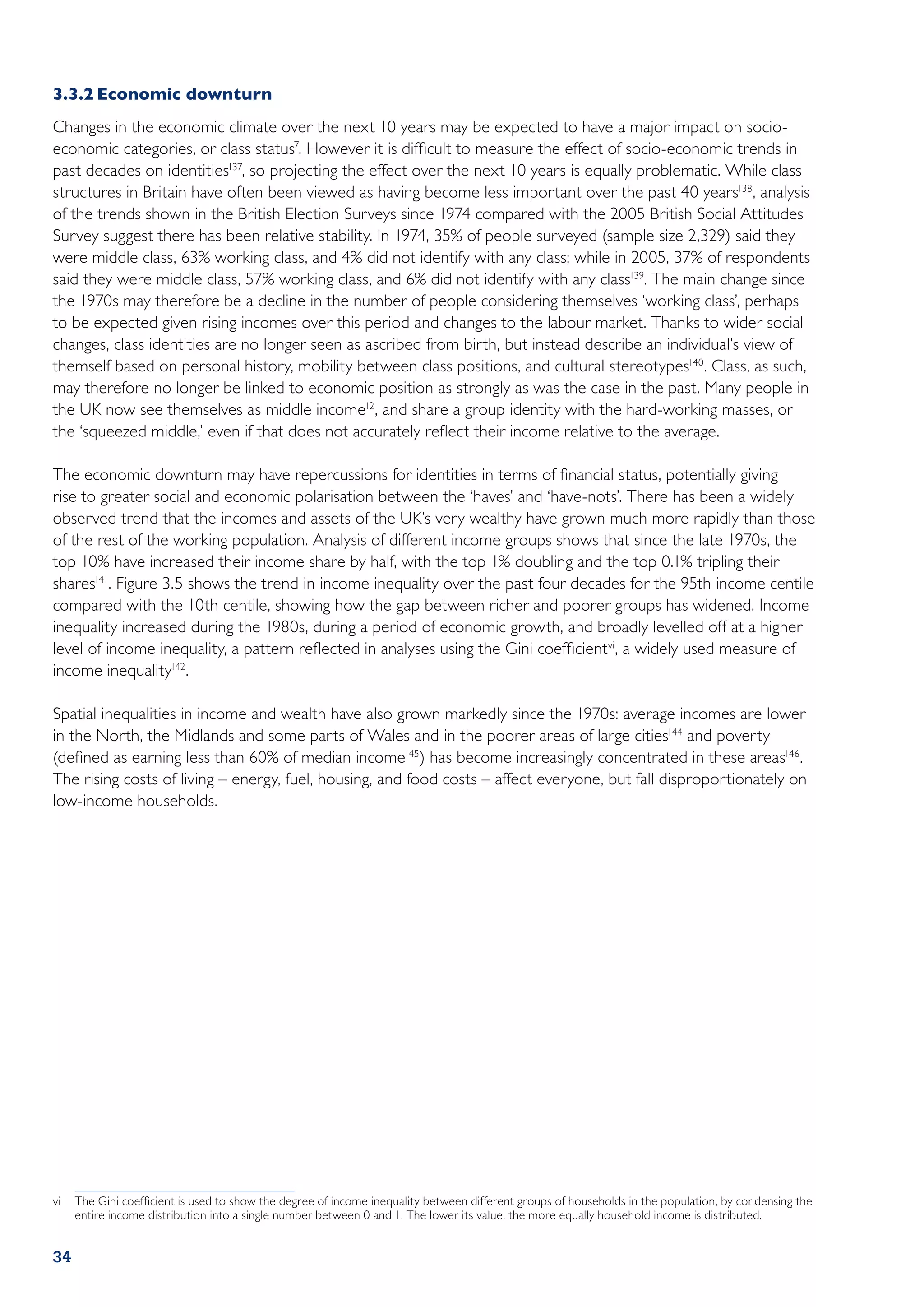 3.3.2	Economic downturn
Changes in the economic climate over the next 10 years may be expected to have a major impact on socio-
economic categories, or class status7. However it is difficult to measure the effect of socio-economic trends in
past decades on identities137, so projecting the effect over the next 10 years is equally problematic. While class
structures in Britain have often been viewed as having become less important over the past 40 years138, analysis
of the trends shown in the British Election Surveys since 1974 compared with the 2005 British Social Attitudes
Survey suggest there has been relative stability. In 1974, 35% of people surveyed (sample size 2,329) said they
were middle class, 63% working class, and 4% did not identify with any class; while in 2005, 37% of respondents
said they were middle class, 57% working class, and 6% did not identify with any class139. The main change since
the 1970s may therefore be a decline in the number of people considering themselves ‘working class’, perhaps
to be expected given rising incomes over this period and changes to the labour market. Thanks to wider social
changes, class identities are no longer seen as ascribed from birth, but instead describe an individual’s view of
themself based on personal history, mobility between class positions, and cultural stereotypes140. Class, as such,
may therefore no longer be linked to economic position as strongly as was the case in the past. Many people in
the UK now see themselves as middle income12, and share a group identity with the hard-working masses, or
the ‘squeezed middle,’ even if that does not accurately reflect their income relative to the average.

The economic downturn may have repercussions for identities in terms of financial status, potentially giving
rise to greater social and economic polarisation between the ‘haves’ and ‘have-nots’. There has been a widely
observed trend that the incomes and assets of the UK’s very wealthy have grown much more rapidly than those
of the rest of the working population. Analysis of different income groups shows that since the late 1970s, the
top 10% have increased their income share by half, with the top 1% doubling and the top 0.1% tripling their
shares141. Figure 3.5 shows the trend in income inequality over the past four decades for the 95th income centile
compared with the 10th centile, showing how the gap between richer and poorer groups has widened. Income
inequality increased during the 1980s, during a period of economic growth, and broadly levelled off at a higher
level of income inequality, a pattern reflected in analyses using the Gini coefficient vi, a widely used measure of
income inequality142.

Spatial inequalities in income and wealth have also grown markedly since the 1970s: average incomes are lower
in the North, the Midlands and some parts of Wales and in the poorer areas of large cities144 and poverty
(defined as earning less than 60% of median income145) has become increasingly concentrated in these areas146 .
The rising costs of living – energy, fuel, housing, and food costs – affect everyone, but fall disproportionately on
low-income households.




vi	 The Gini coefficient is used to show the degree of income inequality between different groups of households in the population, by condensing the
    entire income distribution into a single number between 0 and 1. The lower its value, the more equally household income is distributed.


34
 