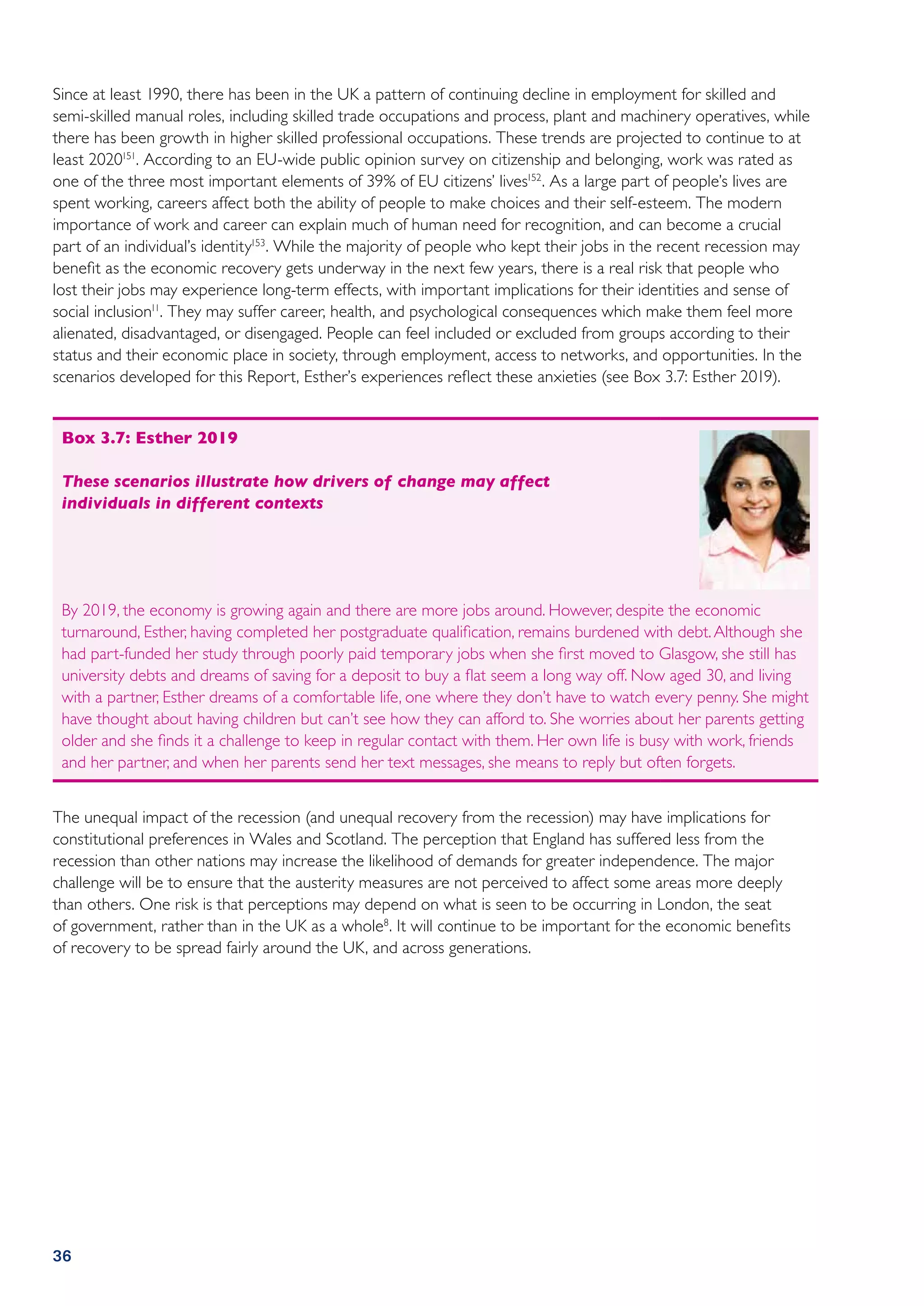 Since at least 1990, there has been in the UK a pattern of continuing decline in employment for skilled and
semi-skilled manual roles, including skilled trade occupations and process, plant and machinery operatives, while
there has been growth in higher skilled professional occupations. These trends are projected to continue to at
least 2020151. According to an EU-wide public opinion survey on citizenship and belonging, work was rated as
one of the three most important elements of 39% of EU citizens’ lives152. As a large part of people’s lives are
spent working, careers affect both the ability of people to make choices and their self-esteem. The modern
importance of work and career can explain much of human need for recognition, and can become a crucial
part of an individual’s identity153. While the majority of people who kept their jobs in the recent recession may
benefit as the economic recovery gets underway in the next few years, there is a real risk that people who
lost their jobs may experience long-term effects, with important implications for their identities and sense of
social inclusion11. They may suffer career, health, and psychological consequences which make them feel more
alienated, disadvantaged, or disengaged. People can feel included or excluded from groups according to their
status and their economic place in society, through employment, access to networks, and opportunities. In the
scenarios developed for this Report, Esther’s experiences reflect these anxieties (see Box 3.7: Esther 2019).


 Box 3.7: Esther 2019

 These scenarios illustrate how drivers of change may affect
 individuals in different contexts




 By 2019, the economy is growing again and there are more jobs around. However, despite the economic
 turnaround, Esther, having completed her postgraduate qualification, remains burdened with debt. Although she
 had part-funded her study through poorly paid temporary jobs when she first moved to Glasgow, she still has
 university debts and dreams of saving for a deposit to buy a flat seem a long way off. Now aged 30, and living
 with a partner, Esther dreams of a comfortable life, one where they don’t have to watch every penny. She might
 have thought about having children but can’t see how they can afford to. She worries about her parents getting
 older and she finds it a challenge to keep in regular contact with them. Her own life is busy with work, friends
 and her partner, and when her parents send her text messages, she means to reply but often forgets.


The unequal impact of the recession (and unequal recovery from the recession) may have implications for
constitutional preferences in Wales and Scotland. The perception that England has suffered less from the
recession than other nations may increase the likelihood of demands for greater independence. The major
challenge will be to ensure that the austerity measures are not perceived to affect some areas more deeply
than others. One risk is that perceptions may depend on what is seen to be occurring in London, the seat
of government, rather than in the UK as a whole8. It will continue to be important for the economic benefits
of recovery to be spread fairly around the UK, and across generations.




36
 