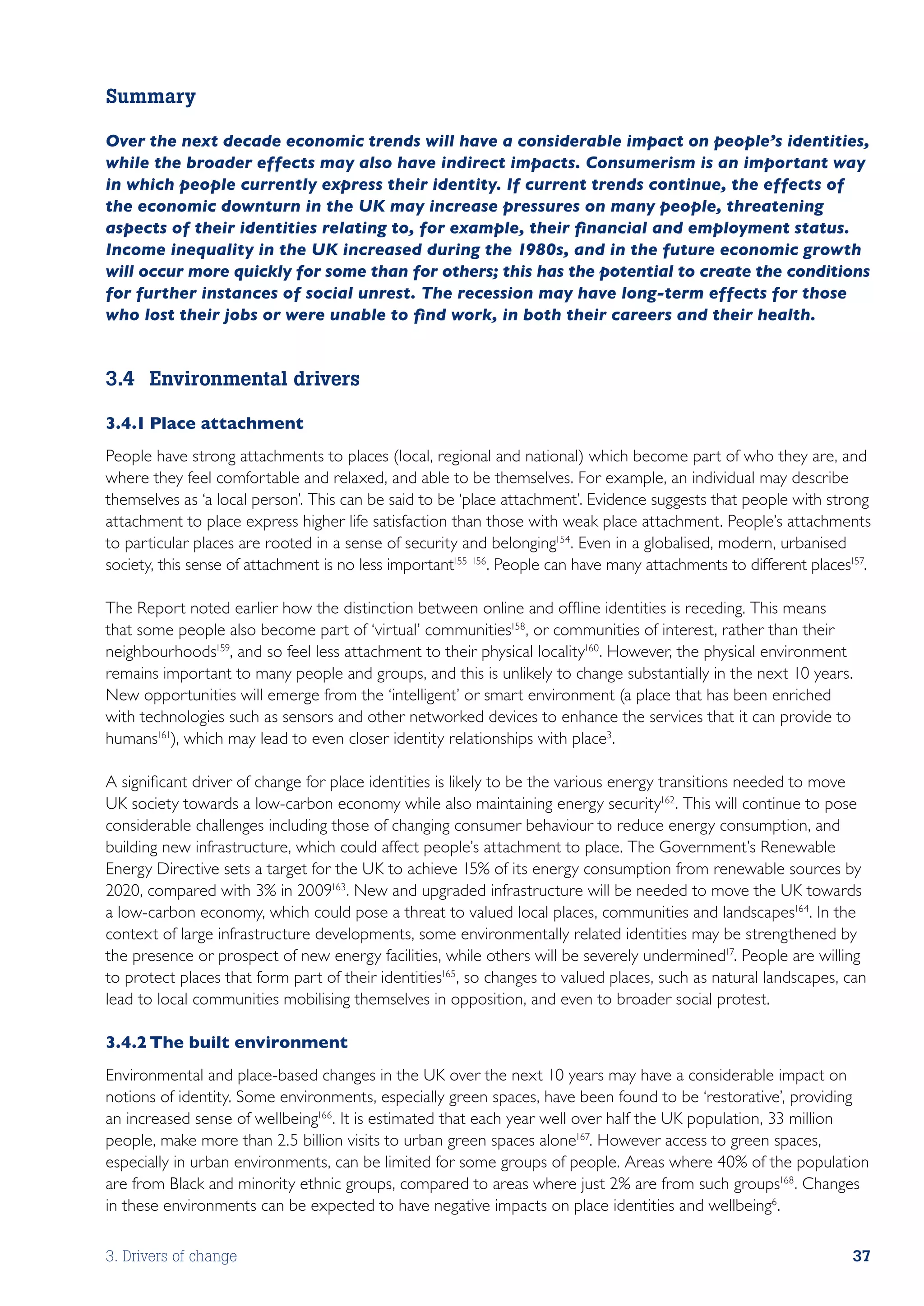 Summary

Over the next decade economic trends will have a considerable impact on people’s identities,
while the broader effects may also have indirect impacts. Consumerism is an important way
in which people currently express their identity. If current trends continue, the effects of
the economic downturn in the UK may increase pressures on many people, threatening
aspects of their identities relating to, for example, their financial and employment status.
Income inequality in the UK increased during the 1980s, and in the future economic growth
will occur more quickly for some than for others; this has the potential to create the conditions
for further instances of social unrest. The recession may have long-term effects for those
who lost their jobs or were unable to find work, in both their careers and their health.


3.4	 Environmental drivers

3.4.1	Place attachment
People have strong attachments to places (local, regional and national) which become part of who they are, and
where they feel comfortable and relaxed, and able to be themselves. For example, an individual may describe
themselves as ‘a local person’. This can be said to be ‘place attachment’. Evidence suggests that people with strong
attachment to place express higher life satisfaction than those with weak place attachment. People’s attachments
to particular places are rooted in a sense of security and belonging154. Even in a globalised, modern, urbanised
society, this sense of attachment is no less important155 156. People can have many attachments to different places157.

The Report noted earlier how the distinction between online and offline identities is receding. This means
that some people also become part of ‘virtual’ communities158, or communities of interest, rather than their
neighbourhoods159, and so feel less attachment to their physical locality160. However, the physical environment
remains important to many people and groups, and this is unlikely to change substantially in the next 10 years.
New opportunities will emerge from the ‘intelligent’ or smart environment (a place that has been enriched
with technologies such as sensors and other networked devices to enhance the services that it can provide to
humans161), which may lead to even closer identity relationships with place3.

A significant driver of change for place identities is likely to be the various energy transitions needed to move
UK society towards a low-carbon economy while also maintaining energy security162. This will continue to pose
considerable challenges including those of changing consumer behaviour to reduce energy consumption, and
building new infrastructure, which could affect people’s attachment to place. The Government’s Renewable
Energy Directive sets a target for the UK to achieve 15% of its energy consumption from renewable sources by
2020, compared with 3% in 2009163. New and upgraded infrastructure will be needed to move the UK towards
a low-carbon economy, which could pose a threat to valued local places, communities and landscapes164. In the
context of large infrastructure developments, some environmentally related identities may be strengthened by
the presence or prospect of new energy facilities, while others will be severely undermined17. People are willing
to protect places that form part of their identities165, so changes to valued places, such as natural landscapes, can
lead to local communities mobilising themselves in opposition, and even to broader social protest.

3.4.2	The built environment
Environmental and place-based changes in the UK over the next 10 years may have a considerable impact on
notions of identity. Some environments, especially green spaces, have been found to be ‘restorative’, providing
an increased sense of wellbeing166 . It is estimated that each year well over half the UK population, 33 million
people, make more than 2.5 billion visits to urban green spaces alone167. However access to green spaces,
especially in urban environments, can be limited for some groups of people. Areas where 40% of the population
are from Black and minority ethnic groups, compared to areas where just 2% are from such groups168. Changes
in these environments can be expected to have negative impacts on place identities and wellbeing6 .

3. Drivers of change                                                                                                37
 
