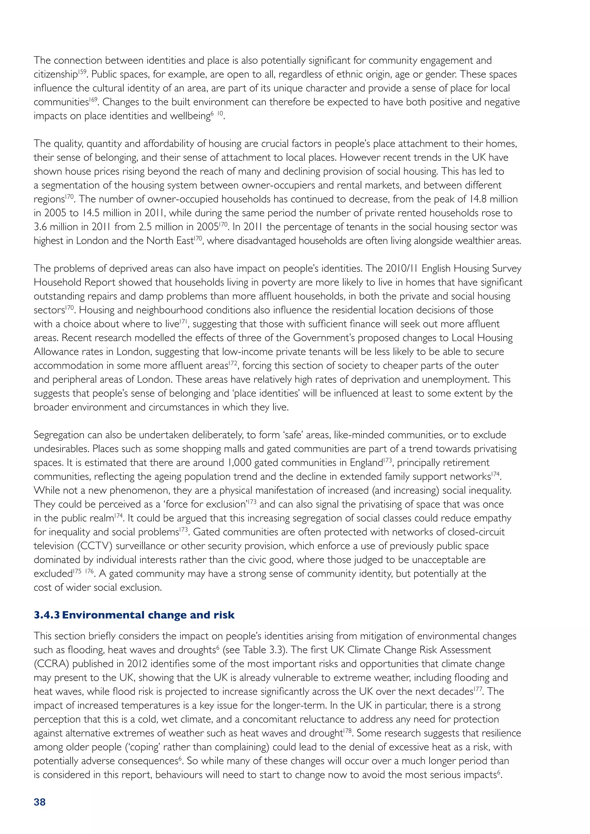 The connection between identities and place is also potentially significant for community engagement and
citizenship159. Public spaces, for example, are open to all, regardless of ethnic origin, age or gender. These spaces
influence the cultural identity of an area, are part of its unique character and provide a sense of place for local
communities169. Changes to the built environment can therefore be expected to have both positive and negative
impacts on place identities and wellbeing6 10.

The quality, quantity and affordability of housing are crucial factors in people’s place attachment to their homes,
their sense of belonging, and their sense of attachment to local places. However recent trends in the UK have
shown house prices rising beyond the reach of many and declining provision of social housing. This has led to
a segmentation of the housing system between owner-occupiers and rental markets, and between different
regions170. The number of owner-occupied households has continued to decrease, from the peak of 14.8 million
in 2005 to 14.5 million in 2011, while during the same period the number of private rented households rose to
3.6 million in 2011 from 2.5 million in 2005170. In 2011 the percentage of tenants in the social housing sector was
highest in London and the North East170, where disadvantaged households are often living alongside wealthier areas.

The problems of deprived areas can also have impact on people’s identities. The 2010/11 English Housing Survey
Household Report showed that households living in poverty are more likely to live in homes that have significant
outstanding repairs and damp problems than more affluent households, in both the private and social housing
sectors170. Housing and neighbourhood conditions also influence the residential location decisions of those
with a choice about where to live171, suggesting that those with sufficient finance will seek out more affluent
areas. Recent research modelled the effects of three of the Government’s proposed changes to Local Housing
Allowance rates in London, suggesting that low-income private tenants will be less likely to be able to secure
accommodation in some more affluent areas172, forcing this section of society to cheaper parts of the outer
and peripheral areas of London. These areas have relatively high rates of deprivation and unemployment. This
suggests that people’s sense of belonging and ‘place identities’ will be influenced at least to some extent by the
broader environment and circumstances in which they live.

Segregation can also be undertaken deliberately, to form ‘safe’ areas, like-minded communities, or to exclude
undesirables. Places such as some shopping malls and gated communities are part of a trend towards privatising
spaces. It is estimated that there are around 1,000 gated communities in England173, principally retirement
communities, reflecting the ageing population trend and the decline in extended family support networks174.
While not a new phenomenon, they are a physical manifestation of increased (and increasing) social inequality.
They could be perceived as a ‘force for exclusion’173 and can also signal the privatising of space that was once
in the public realm174. It could be argued that this increasing segregation of social classes could reduce empathy
for inequality and social problems173. Gated communities are often protected with networks of closed-circuit
television (CCTV) surveillance or other security provision, which enforce a use of previously public space
dominated by individual interests rather than the civic good, where those judged to be unacceptable are
excluded175 176. A gated community may have a strong sense of community identity, but potentially at the
cost of wider social exclusion.

3.4.3	Environmental change and risk
This section briefly considers the impact on people’s identities arising from mitigation of environmental changes
such as flooding, heat waves and droughts6 (see Table 3.3). The first UK Climate Change Risk Assessment
(CCRA) published in 2012 identifies some of the most important risks and opportunities that climate change
may present to the UK, showing that the UK is already vulnerable to extreme weather, including flooding and
heat waves, while flood risk is projected to increase significantly across the UK over the next decades177. The
impact of increased temperatures is a key issue for the longer-term. In the UK in particular, there is a strong
perception that this is a cold, wet climate, and a concomitant reluctance to address any need for protection
against alternative extremes of weather such as heat waves and drought178. Some research suggests that resilience
among older people (‘coping’ rather than complaining) could lead to the denial of excessive heat as a risk, with
potentially adverse consequences6 . So while many of these changes will occur over a much longer period than
is considered in this report, behaviours will need to start to change now to avoid the most serious impacts6 .

38
 