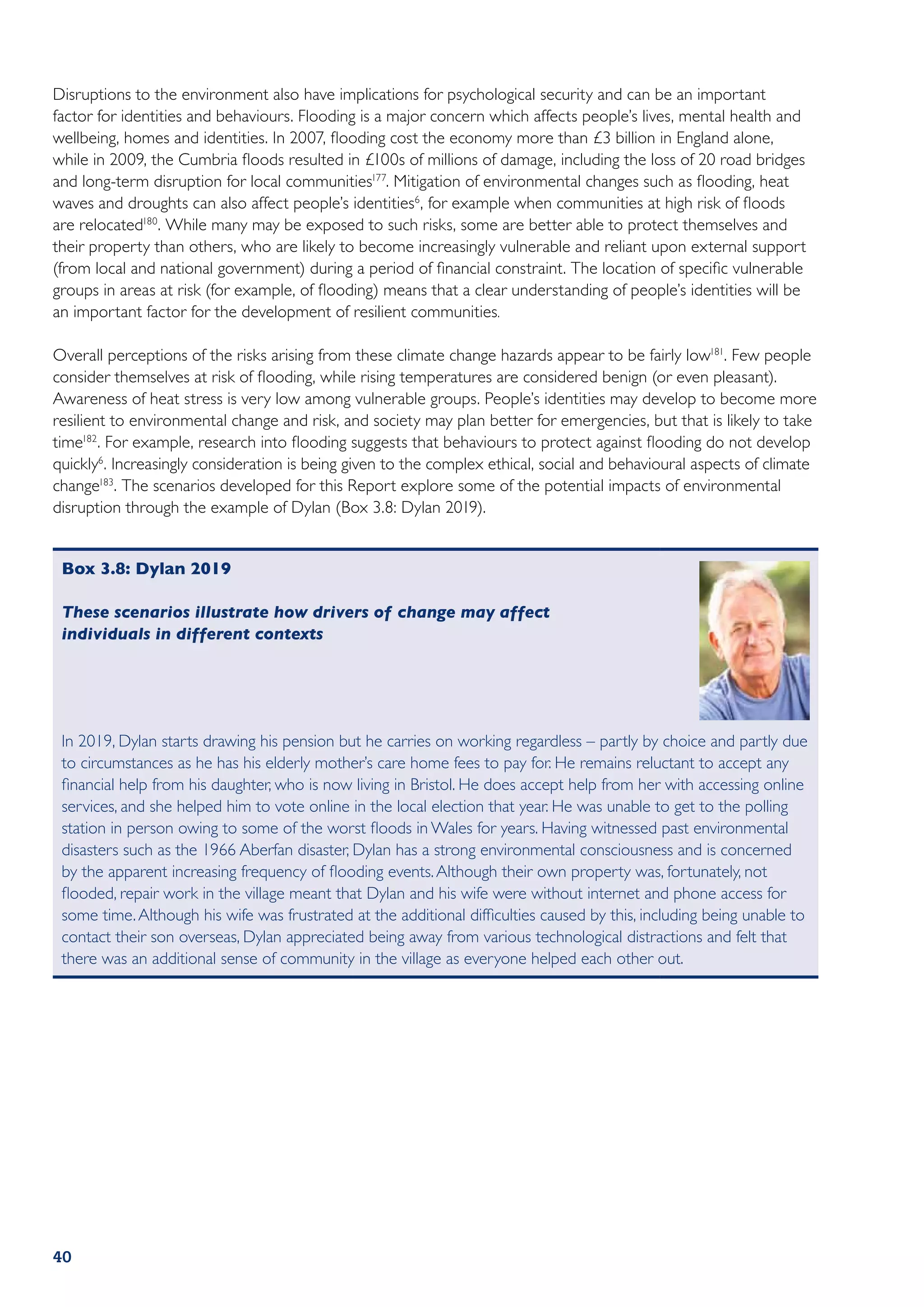 Disruptions to the environment also have implications for psychological security and can be an important
factor for identities and behaviours. Flooding is a major concern which affects people’s lives, mental health and
wellbeing, homes and identities. In 2007, flooding cost the economy more than £3 billion in England alone,
while in 2009, the Cumbria floods resulted in £100s of millions of damage, including the loss of 20 road bridges
and long-term disruption for local communities177. Mitigation of environmental changes such as flooding, heat
waves and droughts can also affect people’s identities6 , for example when communities at high risk of floods
are relocated180. While many may be exposed to such risks, some are better able to protect themselves and
their property than others, who are likely to become increasingly vulnerable and reliant upon external support
(from local and national government) during a period of financial constraint. The location of specific vulnerable
groups in areas at risk (for example, of flooding) means that a clear understanding of people’s identities will be
an important factor for the development of resilient communities.

Overall perceptions of the risks arising from these climate change hazards appear to be fairly low181. Few people
consider themselves at risk of flooding, while rising temperatures are considered benign (or even pleasant).
Awareness of heat stress is very low among vulnerable groups. People’s identities may develop to become more
resilient to environmental change and risk, and society may plan better for emergencies, but that is likely to take
time182. For example, research into flooding suggests that behaviours to protect against flooding do not develop
quickly6. Increasingly consideration is being given to the complex ethical, social and behavioural aspects of climate
change183. The scenarios developed for this Report explore some of the potential impacts of environmental
disruption through the example of Dylan (Box 3.8: Dylan 2019).


 Box 3.8: Dylan 2019

 These scenarios illustrate how drivers of change may affect
 individuals in different contexts




 In 2019, Dylan starts drawing his pension but he carries on working regardless – partly by choice and partly due
 to circumstances as he has his elderly mother’s care home fees to pay for. He remains reluctant to accept any
 financial help from his daughter, who is now living in Bristol. He does accept help from her with accessing online
 services, and she helped him to vote online in the local election that year. He was unable to get to the polling
 station in person owing to some of the worst floods in Wales for years. Having witnessed past environmental
 disasters such as the 1966 Aberfan disaster, Dylan has a strong environmental consciousness and is concerned
 by the apparent increasing frequency of flooding events. Although their own property was, fortunately, not
 flooded, repair work in the village meant that Dylan and his wife were without internet and phone access for
 some time. Although his wife was frustrated at the additional difficulties caused by this, including being unable to
 contact their son overseas, Dylan appreciated being away from various technological distractions and felt that
 there was an additional sense of community in the village as everyone helped each other out.




40
 