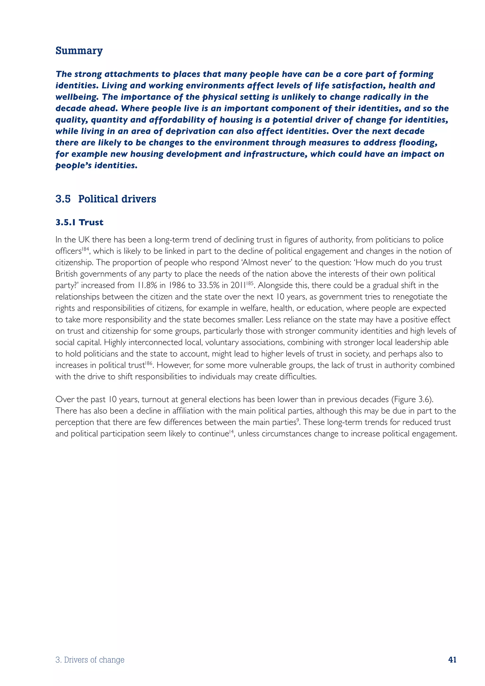 Summary

The strong attachments to places that many people have can be a core part of forming
identities. Living and working environments affect levels of life satisfaction, health and
wellbeing. The importance of the physical setting is unlikely to change radically in the
decade ahead. Where people live is an important component of their identities, and so the
quality, quantity and affordability of housing is a potential driver of change for identities,
while living in an area of deprivation can also affect identities. Over the next decade
there are likely to be changes to the environment through measures to address flooding,
for example new housing development and infrastructure, which could have an impact on
people’s identities.


3.5	 Political drivers

3.5.1	Trust
In the UK there has been a long-term trend of declining trust in figures of authority, from politicians to police
officers184, which is likely to be linked in part to the decline of political engagement and changes in the notion of
citizenship. The proportion of people who respond ‘Almost never’ to the question: ‘How much do you trust
British governments of any party to place the needs of the nation above the interests of their own political
party?’ increased from 11.8% in 1986 to 33.5% in 2011185. Alongside this, there could be a gradual shift in the
relationships between the citizen and the state over the next 10 years, as government tries to renegotiate the
rights and responsibilities of citizens, for example in welfare, health, or education, where people are expected
to take more responsibility and the state becomes smaller. Less reliance on the state may have a positive effect
on trust and citizenship for some groups, particularly those with stronger community identities and high levels of
social capital. Highly interconnected local, voluntary associations, combining with stronger local leadership able
to hold politicians and the state to account, might lead to higher levels of trust in society, and perhaps also to
increases in political trust186 . However, for some more vulnerable groups, the lack of trust in authority combined
with the drive to shift responsibilities to individuals may create difficulties.

Over the past 10 years, turnout at general elections has been lower than in previous decades (Figure 3.6).
There has also been a decline in affiliation with the main political parties, although this may be due in part to the
perception that there are few differences between the main parties9. These long-term trends for reduced trust
and political participation seem likely to continue14, unless circumstances change to increase political engagement.




3. Drivers of change                                                                                              41
 