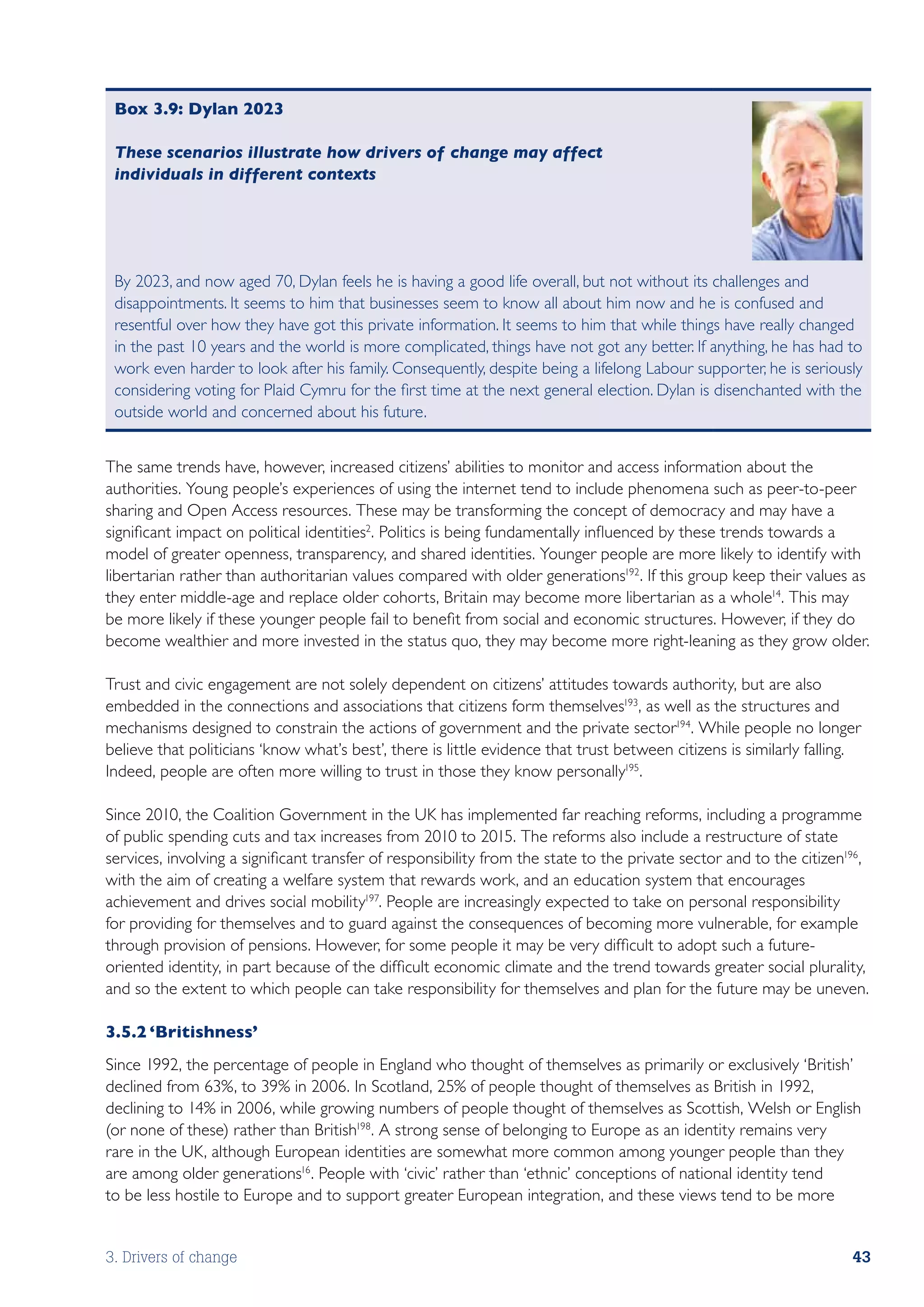 Box 3.9: Dylan 2023

 These scenarios illustrate how drivers of change may affect
 individuals in different contexts




 By 2023, and now aged 70, Dylan feels he is having a good life overall, but not without its challenges and
 disappointments. It seems to him that businesses seem to know all about him now and he is confused and
 resentful over how they have got this private information. It seems to him that while things have really changed
 in the past 10 years and the world is more complicated, things have not got any better. If anything, he has had to
 work even harder to look after his family. Consequently, despite being a lifelong Labour supporter, he is seriously
 considering voting for Plaid Cymru for the first time at the next general election. Dylan is disenchanted with the
 outside world and concerned about his future.


The same trends have, however, increased citizens’ abilities to monitor and access information about the
authorities. Young people’s experiences of using the internet tend to include phenomena such as peer-to-peer
sharing and Open Access resources. These may be transforming the concept of democracy and may have a
significant impact on political identities2. Politics is being fundamentally influenced by these trends towards a
model of greater openness, transparency, and shared identities. Younger people are more likely to identify with
libertarian rather than authoritarian values compared with older generations192. If this group keep their values as
they enter middle-age and replace older cohorts, Britain may become more libertarian as a whole14. This may
be more likely if these younger people fail to benefit from social and economic structures. However, if they do
become wealthier and more invested in the status quo, they may become more right-leaning as they grow older.

Trust and civic engagement are not solely dependent on citizens’ attitudes towards authority, but are also
embedded in the connections and associations that citizens form themselves193, as well as the structures and
mechanisms designed to constrain the actions of government and the private sector194. While people no longer
believe that politicians ‘know what’s best’, there is little evidence that trust between citizens is similarly falling.
Indeed, people are often more willing to trust in those they know personally195.

Since 2010, the Coalition Government in the UK has implemented far reaching reforms, including a programme
of public spending cuts and tax increases from 2010 to 2015. The reforms also include a restructure of state
services, involving a significant transfer of responsibility from the state to the private sector and to the citizen196 ,
with the aim of creating a welfare system that rewards work, and an education system that encourages
achievement and drives social mobility197. People are increasingly expected to take on personal responsibility
for providing for themselves and to guard against the consequences of becoming more vulnerable, for example
through provision of pensions. However, for some people it may be very difficult to adopt such a future-
oriented identity, in part because of the difficult economic climate and the trend towards greater social plurality,
and so the extent to which people can take responsibility for themselves and plan for the future may be uneven.

3.5.2	‘Britishness’
Since 1992, the percentage of people in England who thought of themselves as primarily or exclusively ‘British’
declined from 63%, to 39% in 2006. In Scotland, 25% of people thought of themselves as British in 1992,
declining to 14% in 2006, while growing numbers of people thought of themselves as Scottish, Welsh or English
(or none of these) rather than British198. A strong sense of belonging to Europe as an identity remains very
rare in the UK, although European identities are somewhat more common among younger people than they
are among older generations16 . People with ‘civic’ rather than ‘ethnic’ conceptions of national identity tend
to be less hostile to Europe and to support greater European integration, and these views tend to be more


3. Drivers of change                                                                                                  43
 
