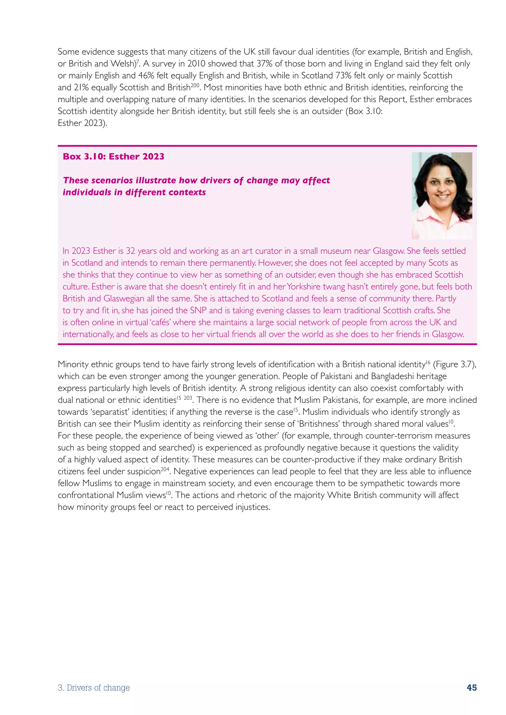 Some evidence suggests that many citizens of the UK still favour dual identities (for example, British and English,
or British and Welsh)7. A survey in 2010 showed that 37% of those born and living in England said they felt only
or mainly English and 46% felt equally English and British, while in Scotland 73% felt only or mainly Scottish
and 21% equally Scottish and British200. Most minorities have both ethnic and British identities, reinforcing the
multiple and overlapping nature of many identities. In the scenarios developed for this Report, Esther embraces
Scottish identity alongside her British identity, but still feels she is an outsider (Box 3.10:
Esther 2023).


 Box 3.10: Esther 2023

 These scenarios illustrate how drivers of change may affect
 individuals in different contexts




 In 2023 Esther is 32 years old and working as an art curator in a small museum near Glasgow. She feels settled
 in Scotland and intends to remain there permanently. However, she does not feel accepted by many Scots as
 she thinks that they continue to view her as something of an outsider, even though she has embraced Scottish
 culture. Esther is aware that she doesn’t entirely fit in and her Yorkshire twang hasn’t entirely gone, but feels both
 British and Glaswegian all the same. She is attached to Scotland and feels a sense of community there. Partly
 to try and fit in, she has joined the SNP and is taking evening classes to learn traditional Scottish crafts. She
 is often online in virtual ‘cafés’ where she maintains a large social network of people from across the UK and
 internationally, and feels as close to her virtual friends all over the world as she does to her friends in Glasgow.


Minority ethnic groups tend to have fairly strong levels of identification with a British national identity16 (Figure 3.7),
which can be even stronger among the younger generation. People of Pakistani and Bangladeshi heritage
express particularly high levels of British identity. A strong religious identity can also coexist comfortably with
dual national or ethnic identities15 203. There is no evidence that Muslim Pakistanis, for example, are more inclined
towards ‘separatist’ identities; if anything the reverse is the case15. Muslim individuals who identify strongly as
British can see their Muslim identity as reinforcing their sense of ‘Britishness’ through shared moral values10.
For these people, the experience of being viewed as ‘other’ (for example, through counter-terrorism measures
such as being stopped and searched) is experienced as profoundly negative because it questions the validity
of a highly valued aspect of identity. These measures can be counter-productive if they make ordinary British
citizens feel under suspicion204. Negative experiences can lead people to feel that they are less able to influence
fellow Muslims to engage in mainstream society, and even encourage them to be sympathetic towards more
confrontational Muslim views10. The actions and rhetoric of the majority White British community will affect
how minority groups feel or react to perceived injustices.




3. Drivers of change                                                                                                    45
 
